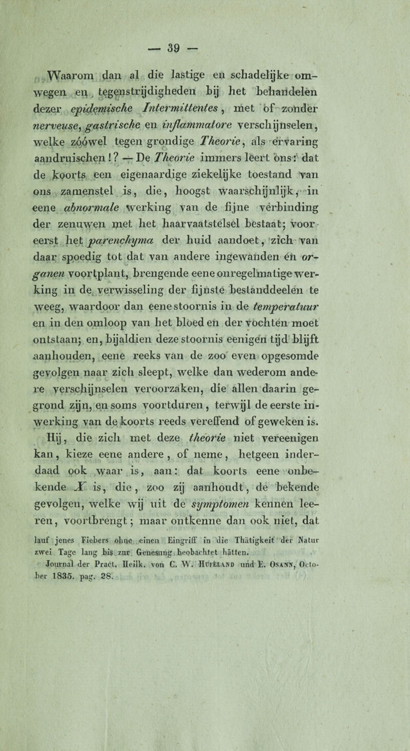 Waarom dan al die lastige en schadelijke om¬ wegen en tegenstrijdigheden hij het behandelen dezer epidemische Intermittentes, met of zonder nerveuse, gastrische en injlammatore verschijnselen, welke zóówel tegen grondige Theorie, als ervaring aandruischen ! ? — De Theorie immers leert ons: dat de koorts een eigenaardige ziekelijke toestand van ons zamenstel is, die, hoogst waarschijnlijk, in eene abnormale werking van de fijne vérbinding der zenuwen met het haar vaatstelsel bestaat; voor- eerst liet parenchyma der huid aandoet, zich van daar spoedig tot dat van andere ingewanden en or¬ ganen voortplant, brengende eene onregelmatige wer¬ king in de verwisseling der fijnste bestanddeelen te weeg, waardoor dan eene stoornis in de temperatuur en in den omloop van het bloed en der vochten moet ontstaan; en, bijaldien deze stoornis eenigen tijd blijft aanhouden, eene reeks van de zoo even opgesomde gevolgen naar zich sleept, welke dan wederom ande¬ re verschijnselen veroorzaken, die allen daarin ge¬ grond zijn, en soms voortduren , terwijl de eerste in¬ werking van de koorts reeds vereffend of geweken is. Hij, die zich met deze theorie niet vereenigen kan, kieze eene andere , of neme, hetgeen inder¬ daad ook waar is, aan: dat koorts eene onbe¬ kende X is, die, zoo zij aanhoudt, de bekende gevolgen, welke wij uit de symptomen kennen lee- ren, voortbrengt; maar ontkenne dan ook niet, dat lauf jenes Fiebers ohne einen EingrifF in die Thatigkeit der Natur zwei Tage lang bis zur Genesung beobacbtet batten. Journal der Praet. Ileilk. von C. W. Hufêland und E. Osajhv, Octo- ber 1835. pag. 28.