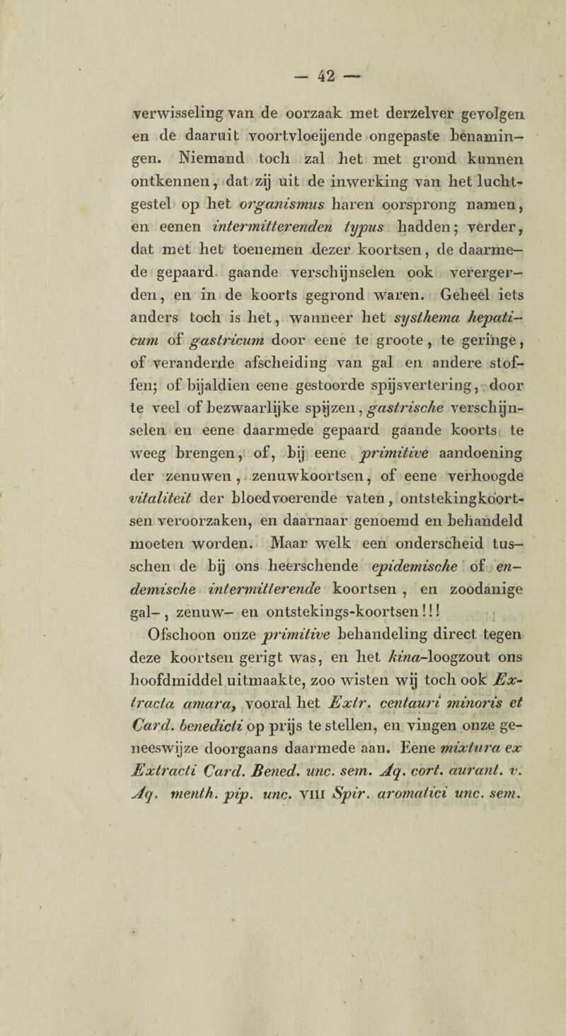 verwisseling van de oorzaak met derzelver gevolgen en de daaruit voortvloeiende ongepaste benamin¬ gen. Niemand toch zal het met grond kunnen ontkennen, dat zij uit de inwerking van het lucht¬ gestel op het organismus haren oorsprong namen, en eenen intermittere7iden typus hadden; verder, dat met het toenemen dezer koortsen, de daarme¬ de gepaard gaande verschijnselen ook vererger¬ den , en in de koorts gegrond waren. Geheel iets anders toch is het, wanneer het systhema hepati- cum of gastricum door eene te groote , te geringe, of veranderde afscheiding van gal en andere stof¬ fen; of bijaldien eene gestoorde spijsvertering, door te veel of bezwaarlijke spijzen, gastrische verschijn¬ selen en eene daarmede gepaard gaande koorts te weeg brengen, of, bij eene primitive aandoening der zenuwen , zenuwkoortsen, of eene verhoogde vitaliteit der bloedvoerende vaten, ontstekingkoort- sen veroorzaken, en daarnaar genoemd en behandeld moeten worden. Maar welk een onderscheid tus- schen de bij ons heerschende epidemische of en¬ demische intermitterende koortsen , en zoodanige gal- , zenuw- en ontstekings-koortsen!!! Ofschoon onze primitive behandeling direct tegen deze koortsen gerigt was, en het kina-loogzout ons hoofdmiddel uitmaakte, zoo wisten wij toch ook Ex- tracta amara> vooral het Extr. centauri minoris et Card. benedicti op prijs te stellen, en vingen onze ge¬ neeswijze doorgaans daarmede aan. Eene mixtura ex Extracti Card. Bened. unc. sem. Aq. cort. aurant. v. Aq. menth. pip. unc. Vin Spir. aromatici unc. sem.