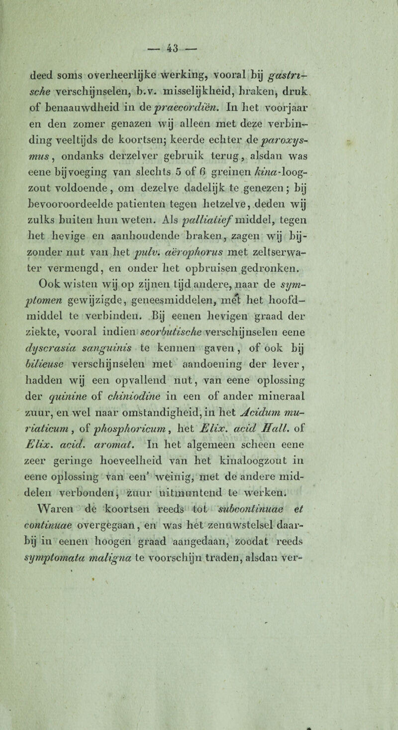 deed soms overheerlijke werking, vooral bij gastri¬ sche verschijnselen, b.v. misselijkheid, braken, druk of benaauwdheid in de praecordiën. In het voorjaar en den zomer genazen wij alleen met deze verbin¬ ding veeltijds de koortsen; keerde echter de paroxys- mus, ondanks derzelver gebruik terug, alsdan was eene bijvoeging van slechts 5 of 6 greinen kina-loog¬ zout voldoende, om dezelve dadelijk te genezen; bij bevooroordeelde patiënten tegen hetzelve, deden wij zulks buiten hun weten. Als 'palliatief vuiddel, tegen het hevige en aanhoudende braken, zagen wij bij¬ zonder nut van het pulv. aërophorus met zeltserwa- ter vermengd, en onder het opbruisen gedronken. Ook wisten wij op zijnen tijd andere, naar de sym¬ ptomen gewijzigde, geneesmiddelen, met het hoofd¬ middel te verbinden. Bij eenen hevigen graad der ziekte, vooral indien scorbutische verschijnselen eene dyscrasia sanguinis te kennen gaven, of ook bij bilieuse verschijnselen met aandoening der lever, hadden wij een opvallend nut, van eene oplossing der quinine of chiniodine in een of ander mineraal zuur, en wel naar omstandigheid, in het Acidum mu- riaticum , of phosphorïcum, het Elix. acid Hall. of Elix. acid. aromat. In het algemeen scheen eene zeer geringe hoeveelheid van het kinaloogzout in eene oplossing van een’ weinig, met de andere mid¬ delen verbonden, zuur uitmuntend te werken. Waren de koortsen reeds tot subcontinuae et continuae overgegaan, en was het zenuwstelsel daar¬ bij in eenen hoogen graad aangedaan, zoodat reeds symptomata maligna te voorschijn traden, alsdan ver-