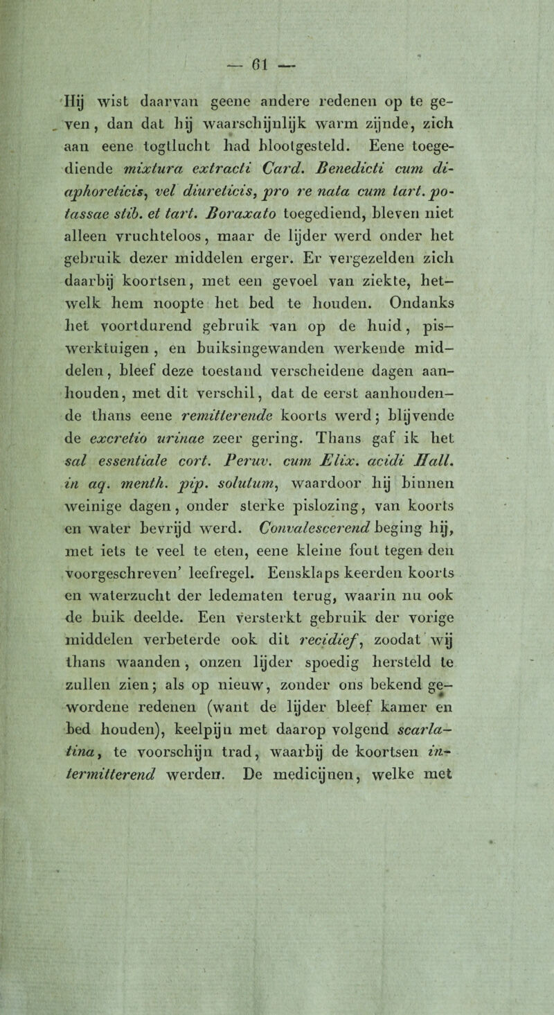 01 Hij wist daarvan geene andere redenen op te ge¬ ven , dan dat hij waarschijnlijk warm zijnde, zich aan eene togtlucht had blootgesteld. Eene toege¬ diende mixtura extracti Card. Benedicti cum di- aphoreticis, vel diurelicis, pro re nata cum tart. po- tassae slib. et tart. Boraxato toegediend, bleven niet alleen vruchteloos, maar de lijder werd onder het gebruik dezer middelen erger. Er vergezelden zich daarbij koortsen, met een gevoel van ziekte, het¬ welk hem noopte het bed te houden. Ondanks liet voortdurend gebruik van op de huid, pis- werktuigen , en buiksingewanden werkende mid¬ delen , bleef deze toestand verscheidene dagen aan¬ houden, met dit verschil, dat de eerst aanhouden¬ de thans eene remitterende koorts werd \ blijvende de excretio urinae zeer gering. Thans gaf ik het sal essentiale cort. Pe?'uv. cum Elix. acidi Hall. in aq. menth. pip. solulum, waardoor hij binnen weinige dagen, onder sterke pislozing, van koorts en water bevrijd werd. Convalescerend beging hij, met iets te veel te eten, eene kleine fout tegen den voorgeschreven’ leefregel. Eensklaps keerden koorts en waterzucht der ledematen terug, waarin nu ook de huik deelde. Een versterkt gebruik der vorige middelen verbeterde ook dit recidief, zoodat wij thans waanden, onzen lijder spoedig hersteld te zullen zien; als op nieuw, zonder ons bekend ge- wordene redenen (want de lyder bleef kamer en bed houden), keelpijn met daarop volgend scarla- tina, te voorschijn trad, waarbij de koortsen m- termitterend werden. De medicijnen, welke met