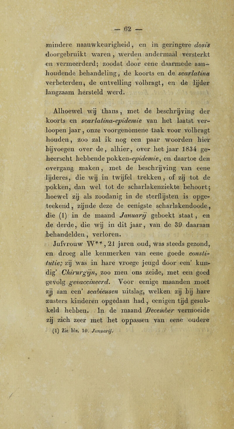 mindere naauwkeurigheid, en in geringere dosis doorgebruikt waren , werden andermaal versterkt en vermeerderd; zoodat door eene daarmede aan¬ houdende behandeling, de koorts en de scarlatina verbeterden, de ontvelling volbragt, en de lyder langzaam hersteld werd. Alhoewel wij thans, met de beschrijving der koorts en scarlatina-epidemie van het laatst ver- loopen jaar, onze voorgenomene taak voor volbragt houden, zoo zal ik nog een paar woorden hier bijvoegen over de, alhier, over het jaar 1834 ge- heerscht hebbende Tpdkken-epidemie, en daartoe den overgang maken, met de beschryving van eene lijderes, die wij in twijfel trekken, of zij tot de pokken, dan wel tot de scharlakenziekte behoort; hoewel zij als zoodanig in de sterflijsten is opge- teekend, zijnde deze de eenigste scharlakendoode, die (1) in de maand Januarij geboekt staat, en de derde, die wij in dit jaar, van de 39 daaraan behandelden, verloren. Jufvrouw W**, 21 jaren oud, was steeds gezond, en droeg alle kenmerken van eene goede consti- tut ie; zij was in hare vroege jeugd door een’ kun¬ dig’ Chirurgijn, zoo men ons zeide, met een goed gevolg gevaccineerd. Voor eenige maanden moet zij aan een’ scabieusen uitslag, welken zij bij hare zusters kinderen opgedaan had, eenigen tijd gesuk¬ keld hebben. In de maand December vermoeide zij zich zeer met het oppassen van eene oudere (1) Zie Blz. 10. Januarij.