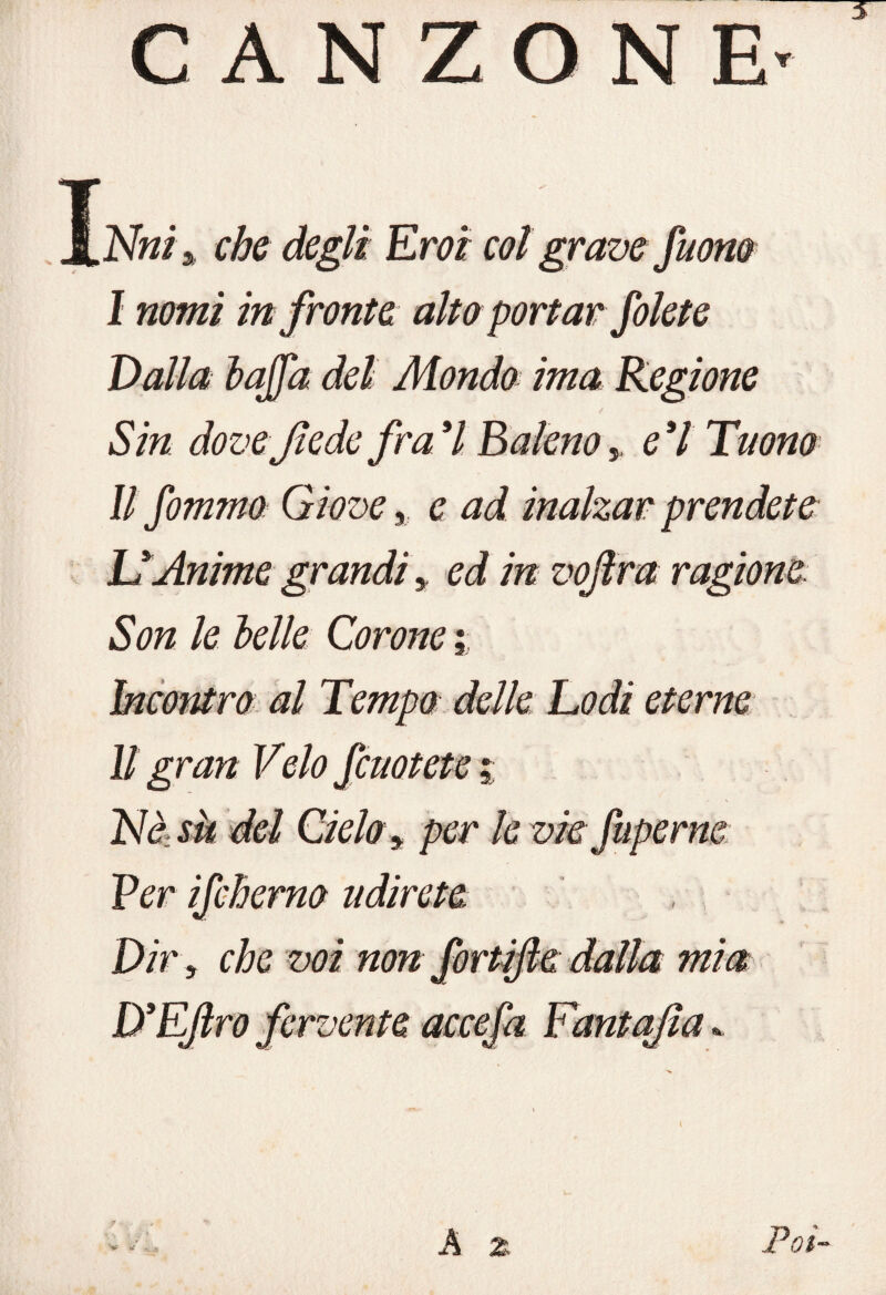 CANZONE- I Nniy che degli Eroi col grave fumo I nomi in fronte alto portar folete Valla lajfa del Monda ima Regione / Sin dove fede fra 7 Baleno 5 ed Tuono II fommo Giove, e ad inalzar prendete UAnime grandi, ed in vojìra ragione Son le Ielle Corone i Incontro al Tempo delle Lodi eterne Il gran Velo fcuotete % Nà su del Cielo y per le vie fuperne Per ifcherno udirete Dir y che voi non fortifte dalla mia D’EJlro fervente accefa Fantajìa * A z