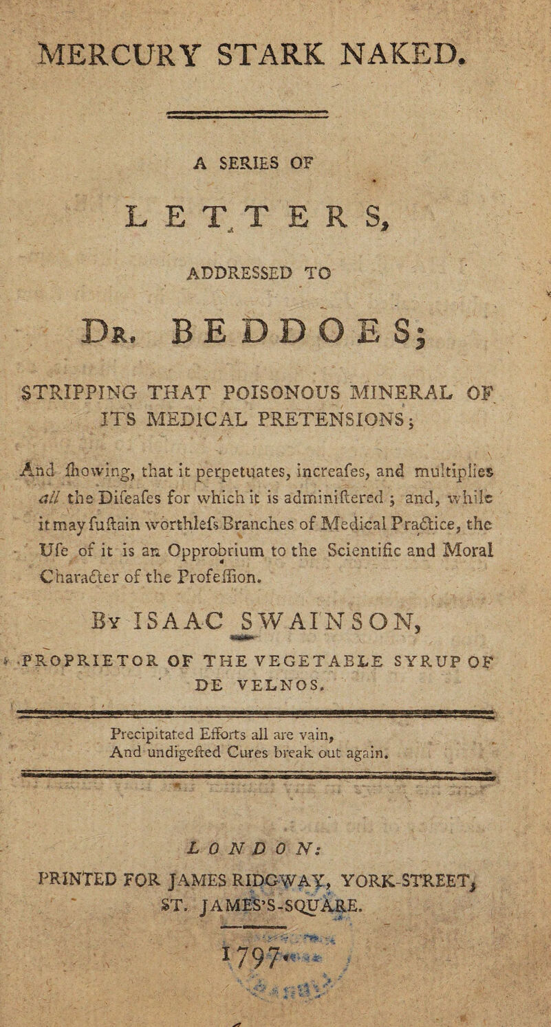 MERCURY STARK NAKED. A SERIES OF LETT E R S, ADDRESSED TO Dr. BEDDOES; STRIPPING THAT POISONOUS MINERAL OF. ITS MEDICAL PRETENSIONS; And flowing, that it perpetuates, increafes, and multiplies all the Difeafes for which it is adminiftered ; and, while itmayfuftain worthlefs Branches of Medical Practice, the Ufe of it is an Opprobrium to the Scientific and Moral Character of the ProfeiTion. By ISAAC SWAIN SON, • PROPRIETOR OF THE VEGETABLE SYRUP OF DE VELNOS. Precipitated Efforts all are vain. And undigefted Cures break out again. LONDON: PRINTED FOR JAMES RIDGWAY, YORK-STREET, ST. JAMES’S-SQUA-RE. 1797.