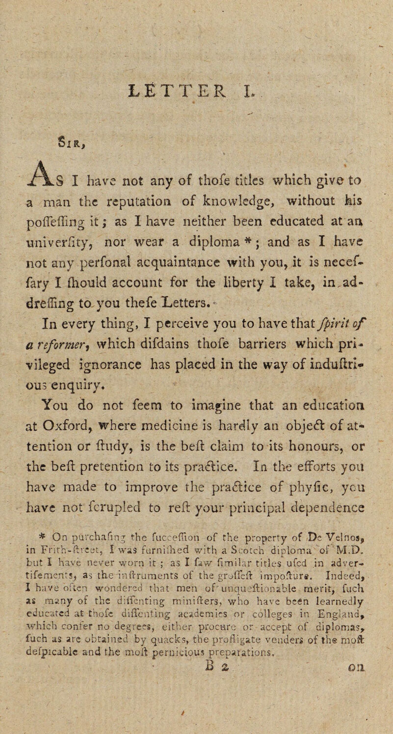 Sir, t- jAlS I have not any of thofe titles which give to a man the reputation of knowledge, without his poffeffing it; as I have neither been educated at an imiverfity, nor wear a diploma *; and as I have not any perfonal acquaintance with you, it is necef- fary I fhould account for the liberty I take, in,ad* dreffmg to you thefe Letters. In every thing, I perceive you to have that fpirit of a reformer, which difdains thofe barriers which pri¬ vileged ignorance has plaeed in the way of induftrl- ous enquiry. You do not feem to imagine that an education at Oxford, where medicine is hardly an object of at¬ tention or ftudy, is the beft claim to its honours, or the bed pretention to its practice. In the efforts you have made to improve the pradtice of phyfic, you have not fcrupled to reft your principal dependence * On purchafmg the fucceffion of the property of De Velnos, in Frith-ftreet, I was furnifned with a Scotch diploma of M,D, but I have never worn it ; as I few fimilar titles ufed in adver¬ tisements, as the'inftruments of the groffeft imposture. Indeed, I have often wondered that men of • unqu eft ion able merit, fuch as many of the diffenting minifters, who have been learnedly educated at thofe diffenting academies or colleges in England, which confer no degrees, either procure or accept of diplomas, luch as are obtained by quacks, the profligate venders of the moffc defpicable and the moil pernicious preparations. B 2 on /