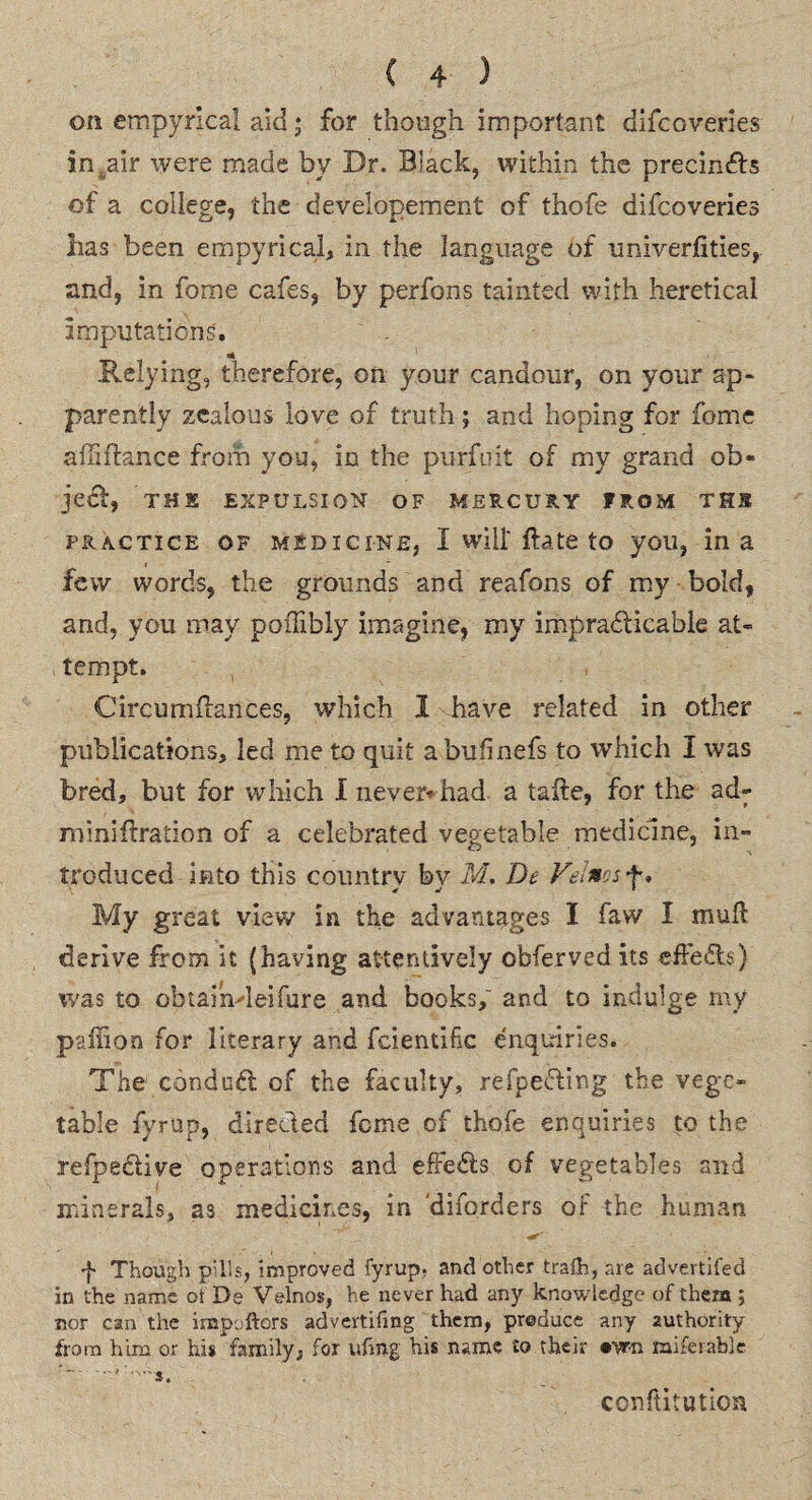 on empyrica! aid; for though important difcoveries in,air were made by Dr. Black, within the precindh of a college, the developement of thofe difcoveries has been empyrical, in the language of imiverfities, and, in fome cafes, by perfons tainted with heretical imputations'. Relying, therefore, on your candour, on your ap¬ parently zealous love of truth; and hoping for fome affiftance from you, in the purfuit of my grand ob¬ ject, THE EXPULSION OF MERCURY FROM THS practice of medicine, I will flate to you, ina few words, the grounds and reafons of my bold, and, you may poihbly imagine, my impracticable at¬ tempt. Circumifances, which 1 have related in other publications, led me to quit abufinefs to which I was bred, but for which I never* had a taite, for the ad- miniftration of a celebrated vegetable medicine, in¬ troduced into this country bv M. De Vtinos+> * tf 1 My great view in the advantages I faw I mult derive from it (having attentively obfervedits effects) was to obtaindeifure and books, and to indulge my paffion for literary and fcientifc enquiries. The conduct of the faculty, refpeCting the vege¬ table fyrup, directed fome of thofe enquiries to the refpe&ive operations and effe&s of vegetables and minerals, as medicines, in diforders of the human i' ' ■&' f Though pills, improved fyrup. and other trafh, are advertifed in the name ot De Velnos, he never had any knowledge of them ; nor can the impoftors advertising them, produce any authority from him or his family, for ufrng his name to their •yrn miserable ’. conftitution