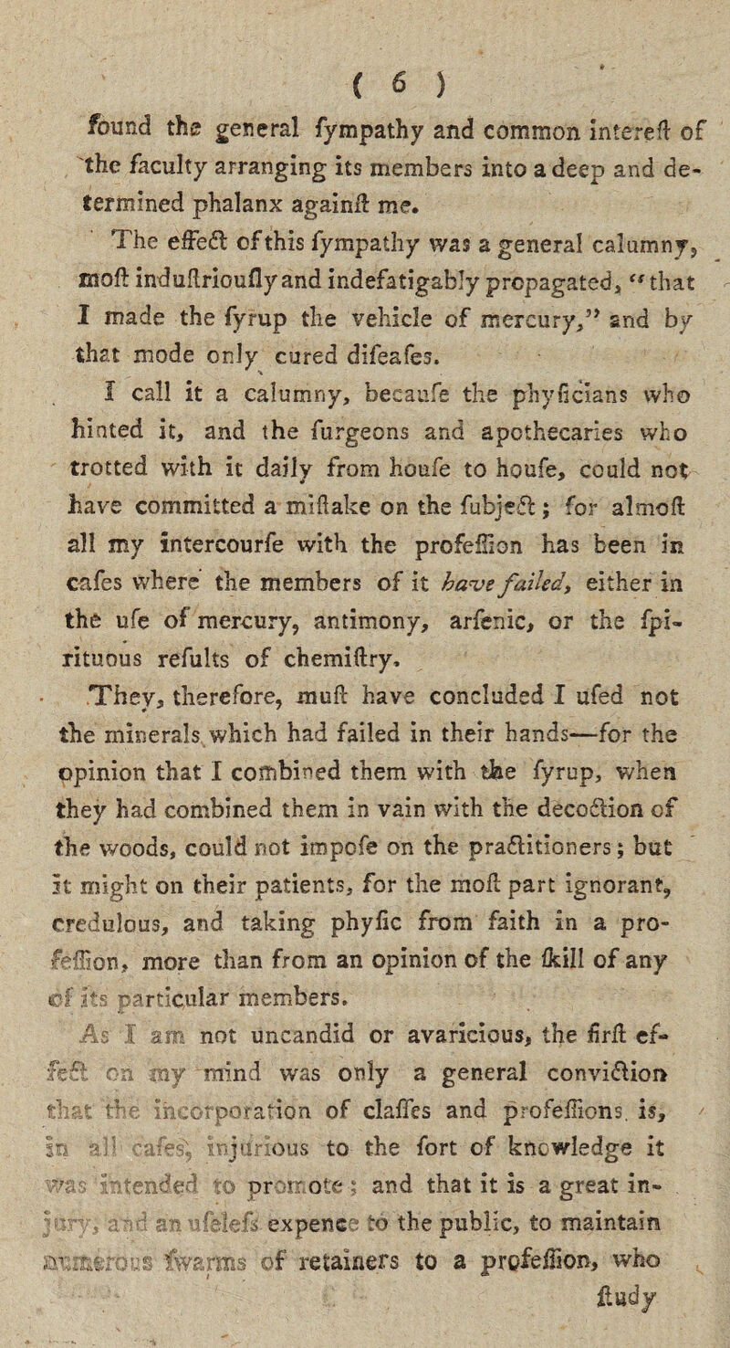 found the general fympathy and common interefl of the faculty arranging its members into a deep and de¬ termined phalanx again# me. The effedl of this fympathy was a general calumny, moft induflriouflyandindefatigably propagated, “that I made the fyrup the vehicle of mercury,” and by that mode only cured difeafes. I call it a calumny, becaufc the phyficians who hinted it, and the furgeons and apothecaries who trotted with it daily from houfe to houfe, could not have committed a miftake on the fubjeffc; for almoft all tny intercourfe with the profeilion has been in cafes where the members of it have failed, either in the ufe of mercury, antimony, arfenic, or the fpi- rituous refults of chemiftry. They, therefore, muft have concluded I ufed not the minerals which had failed in their hands—for the opinion that I combined them with the fyrup, when they had combined them in vain with the decodtion of the woods, could not impc-fe on the pradiitioners; but it might on their patients, for the mo# part ignorant, credulous, and taking phyfic from faith in a pro- feflion, more than from an opinion of the Ikill of any of its particular members. As I am not uncandid or avaricious, the £r# ef¬ fect on my mind was only a general convi&km that the: incorporation of claffes and profefhons. is. In all caiea, bjtmbus to the fort of knowledge it was intended to promote ; and that it is a great in¬ jury; and an ufelefs expence to the public, to maintain axifctrous fwarms of retainers to a profeffion, who