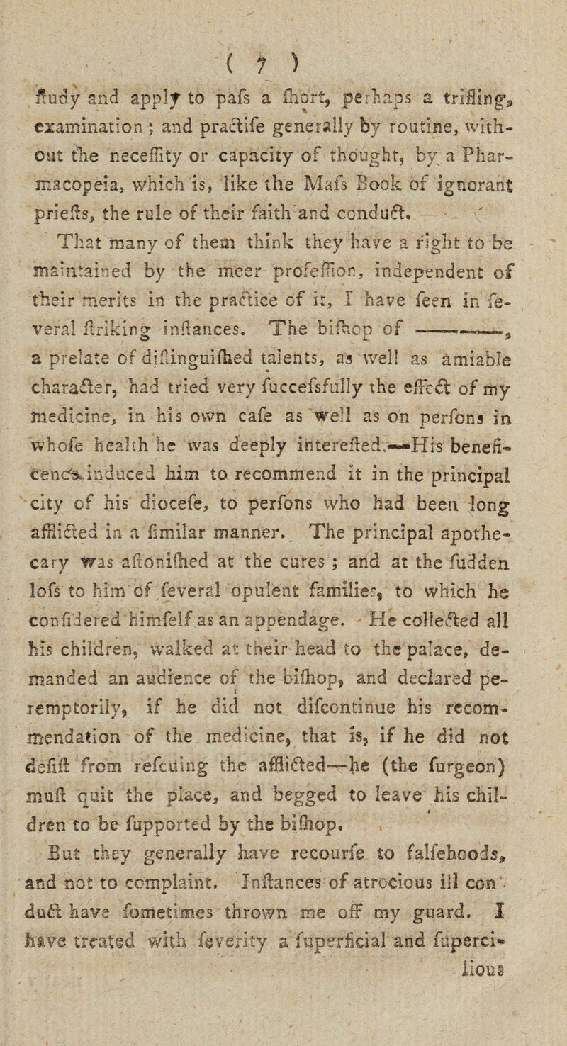fluffy and apply to pafs a fhort, perhaps a trifling's examination ; and praelife generally by routine, with¬ out tlie neceflity or capacity of thought, bv a Phar¬ macopeia, which is, like the Mafs Book of ignorant priefls, the rule of their faith and condufl. That many of them think they have a right to be maintained by the meer profeflion, independent of their merits in the practice of it, I have feen in fe- vefa! ffriking inflances. The bifhop of ———— a prelate of diftinguifhed talents, as well as amiable character, had tried very fuccefsfully the effeft of my medicine, in his own cafe as well as on perfons in whofe health he was deeply interefled,—His bench- cenCs* induced him to recommend it in the principal city of his diocefe, to perfons who had been long afflided in a fimilar manner. The principal apothe¬ cary Was afioniflied at the cures; and at the hidden lofs to him Of feveral opulent families, to which he confidered himfelf as an appendage. He colleded all his children, walked at their head to the palace, de¬ manded an audience of the bifhop, and declared pe¬ remptorily, if he did not difeontinue his recom¬ mendation of the medicine, that is, if he did not defifl from refeuing the afflifted—he (the furgeon) mull quit the place, and begged to leave his chii- dren to be fupported by the bifhop. But they generally have recourfe to falfehoods* and not to complaint. Inflances of atrocious ill con < duff have fometimes thrown me off my guard, I have treated with feveiity a fnperficial and fuperci- lions