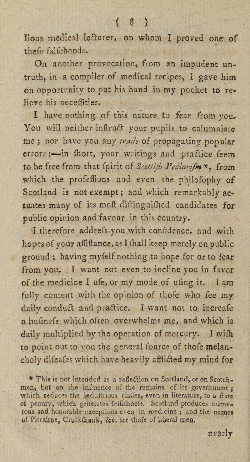 lions medical leflurer, on whom I proved one of thefe falfehcods. On another provocation, from an impudent un¬ truth, in a compiler of medical recipes, I gave him on opportunity to put his hand in my pocket to re¬ lieve his neceffities, I have nothing of this nature to fear from you. You Will neither inftrudt your pupils to calumniate me ; nor have you any trade of propagating popular errorsin Ihort, your writings and practice feem to be free from that fpirit of Scottijh Pedlarifm from which the profeffions and even the philofophy of Scotland is not exempt; and which remarkably ac¬ tuates many of its mo ft- diilinguifhed candidates for public opinion and favour in this country. I therefore addrefs you with confidence, and with hopes of your afMance,asIfhall keep merely on public ground ; having myfelf nothing to hope for or to fear from you. 1 want not even to incline you in favor of the medicine I ufe, or my mode of ufing it. I am fully content with the opinion of thofe who fee my daily condudl and practice. I want not to increafe a bufmefs which often overwhelms me, and which is daily multiplied by the operation of mercury. I wifh to point out to you the general fource of thofe melan¬ choly difeafes which have heavily afflicted my mind for * This is not intended as a reflection on Scotland, or on Scotch¬ men, but on the influence of the remains of its government; which reduces the isduflrious claiTes, even in literature, to a lfate of penury, which generates felfifhnefs. Scotland produces nume¬ rous and honorable exceptions even in medicine ; and the names of Pitcairn e, Cruikfiunk, Sic. arc thofe of liberal men. nearly