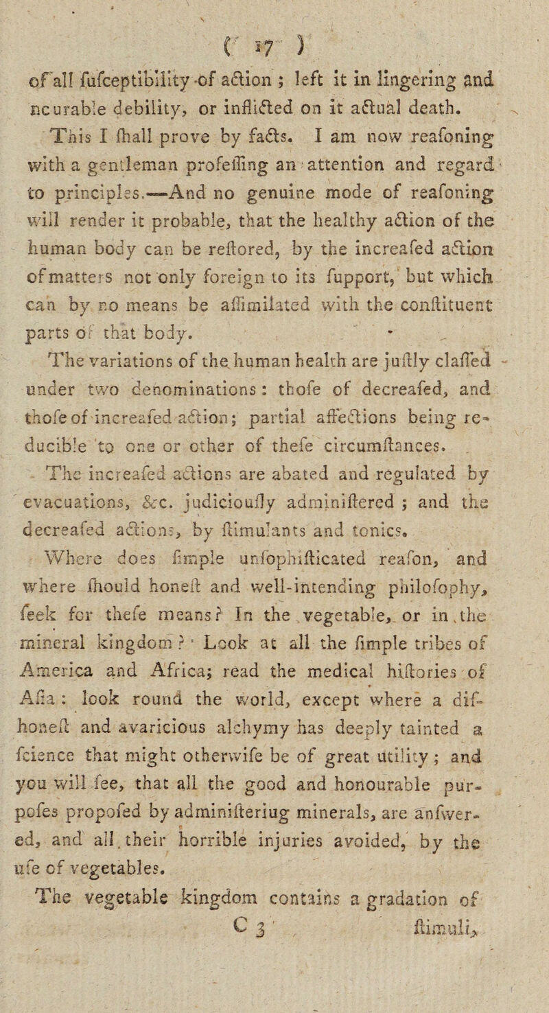 of all fufceptibility-of a&ion ; left it in lingering and ncurable debility, or inflided on it adual death. This I lhall prove by fads. I am now reafoning with a gentleman profeiling an attention and regard to principles.—And no genuine mode of reafoning will render it probable, that the healthy adion of the human body can be redored, by the increafed adion of matters not only foreign to its fupport, but which can by r.o means be affimilated with the condituent parts or that body. The variations of the. human health are judly clailed under two denominations: thofe of decreafed, and thofeof increafed adion; partial affedions being re~ ducible to one or other of thefe circumfhnces. The increafed actions are abated and regulated by evacuations, See. judiciously adminiftered ; and the decreafed adion:, by dimulants and tonics. Where does fimple unfophifticated reafon, and where fhould honed and well-intending pbilofophy, feek for thefe means? In the vegetable, or in.the mineral kingdom ? ■ Look at all the fimple tribes of America and Africa; read the medical hidories of Alia : look round the world, except where a did- honed and avaricious alchymy has deeply tainted a fcience that might otherwife be of great utility; and you will fee, that all the good and honourable pur- pofes propofed by adminifteriug minerals, are a'nfwer- ed, and all. their horrible injuries avoided, by the life of vegetables. The vegetable kingdom contains a gradation of