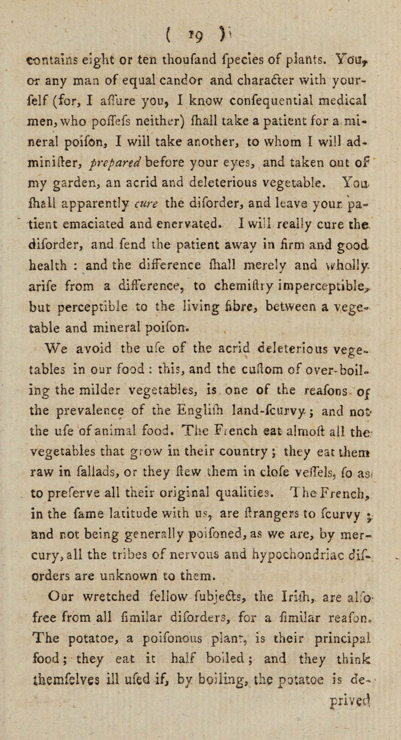 ( f9 )' contains eight or ten thoufand fpecles of plants. You* or any man of equal candor and character with your- felf (for, I allure you, I know confequential medical men, who poffefs neither) fhall take a patient for a mi¬ neral poifon, I will take another, to whom I will ad- minifter, prepared before your eyes, and taken out of my garden, an acrid and deleterious vegetable. You fhall apparently cure the diforder, and leave your pa¬ tient emaciated and enervated. I will really cure the diforder, and fend the patient away in hrm and good health : and the difference fhall merely and wholly, arife from a difference, to chemifliy imperceptible,, but perceptible to the living fibre, between a vege¬ table and mineral poifon. We avoid the ufe of the acrid deleterious vege¬ tables in our food : this, and the cuhom of over-boil¬ ing the milder vegetables, is one of the reafons of the prevalence of the Englifh land-fcurvy; and not’ the ufe of animal food. The Fiench eat almoft all the vegetables that grow in their country ; they eat them raw in faliads, or they hew them in clofe vefTels, fo as- to prefer ve all their original qualities. The French, in the fame latitude with us, are hrangers to fcurvy *. and not being generally poifoned, as we are, by mer¬ cury, all the tribes of nervous and hypochondriac dis¬ orders are unknown to them. Our wretched fellow fubje&s, the Irith, are alfo free from all fimilar difo.rders, for a fimilar reafon* The potatoe, a poifonous plant, is their principal food; they eat it half boiled; and they think themfelves ill ufed if, by boiling, the potatoe is de¬ prived.