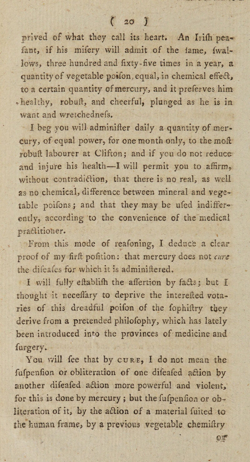 prived of what they call its heart. An Irifh pea* fant, if his mifery will admit of the lame, {wal¬ lows, three hundred and fixty-five times in a year, a quantity of vegetable poifon. equal, in chemical efFeCl, to a certain quantity of mercury, and it preferves him -healthy, robufl, and cheerful, plunged as he is in want and wretchedness. I beg you will-adminifter daily a quantity of mer¬ cury, of equal power, for one month only, to the moll rebuff: labourer at Clifton; and if you do not reduce and injure his health—I will permit you to affirm, without contradiction, that there is no real, as well as no chemical, difference between mineral and vege¬ table poifons; and that they may be ufed indiffer¬ ently, according to the convenience of the medical praCUtiolier. From this mode of reafoning, I deduce a clear proof of my firft pofition: that mercury does not cure the difeafes for which it. is adminiitered. I will fully eflablifh the affertion by faCts; but I thought it neceffary to deprive the interefted vota¬ ries of this dreadful poifon of the fophiflry they derive frGm a pretended philofophy, which has lately been introduced into the provinces of medicine and furgery. You will fee that by cure, I do not mean the fufpenfion or obliteration of one difeafed aCiicn by another difeafed aCtion more powerful and violent, for this is done by mercury; but the fufpenfion or ob¬ literation of it, by the aCtion of a material Anted to the human frame, by a previous vegetable chemiftry