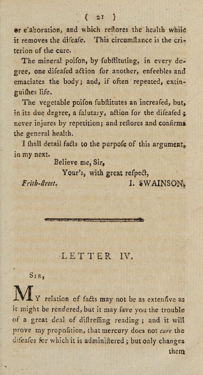 @r elaboration, and which redores the health while it removes the difeafe. This circumdance is the cri¬ terion of the cure. The mineral poifon, by fubftituting, in every de¬ gree, one difeafed adion for another, enfeebles and emaciates the body; and, if often repeated, extin- guidies life. The vegetable poifon fubditutes an increafed, but, in its due degree, a falutary, adion for the difeafed -; never injures by repetition; and redores and confirms the general health. I ihall detail fads to the purpofe of this argument, in my next. Believe me, Sir, Your’s, with great refpcd, Frith-ft net, X. SWAINSON, LETTER IV, > Si R, \/F ^ xVA Y relation of fads may not be as extensive as it might be rendered, but it may fave you the trouble of a great deal of didreding reading ; and it will prove my propofition, that mercury does not cure the difeafes for which it is adminidered; but only changes them