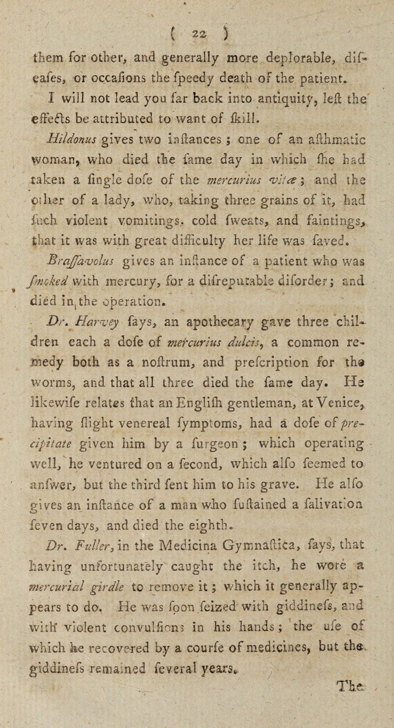 them for other, and generally more deplorable, dif* eafes, or occafions the fpeedy death or the patient. I will not lead you far back into antiquity, left the effects be attributed to want of fkill. Hildonus gives two in dances ; one of an afihinatic woman, who died the lame day in which fhe had taken a tingle dofe of the mercurius vita; and the oilier of a lady, who, taking three grains of it, had fuch violent vomitings, cold fweats, and faintings, that it was with great difficulty her life was fayed. BraJJavolus gives an indance of a patient who was fmcked with mercury, for a difreputable diforder; and died in,the operation. Dr. Harvey fays, an apothecary gave three chil¬ dren each a dofe of mercurius dulcis, a common re¬ medy both as a noftrum, and prescription for tha worms, and that all three died the fame day. He likevvife relates that anEnglifn gentleman, at Venice,, having flight venereal fymptoms, had a dofe of pre¬ cipitate given him by a furgeon ; which operating well, he ventured on a fecond, which alfo feemed to anfwer, but the third fent him to his grave. He alfo reives an inflance of a man who fuflained a faiivatloa o - feven days, and died the eighth. Dr. Fuller, in the Medicina Gymnailica, fays, that having unfortunately caught the itch, he wore a mercurial girdle to remove it \ which it generally ap¬ pears to do. He was fpon feized with giddinefs, and with violent convulfkns in his hands; the uie of which he recovered by a courfe of medicines, but the giddinefs remained feveral years*