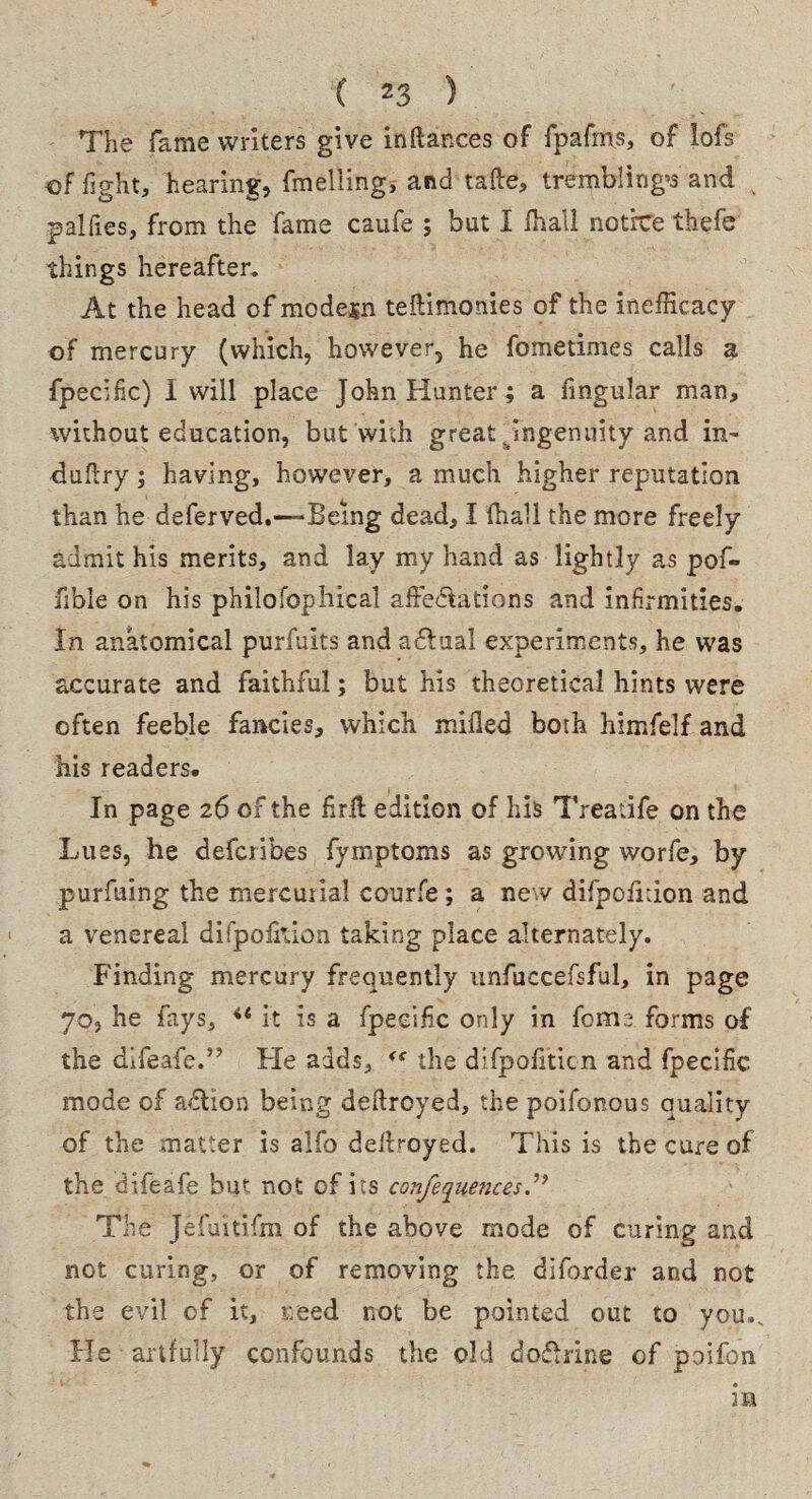 The fame writers give inftances of fpafms, of lofs of fight, hearing, fmelling, and tafte, trembling’s and palfies, from the fame caufe ; but I fhall notice thefe things hereafter. At the head of modern teftimonies of the inefficacy of mercury (which, however, he fometimes calls a fpeclfic) I will place John Hunter; a lingular man, without education, but with great . ingenuity and in- duflry; having, however, a much higher reputation than he deferved.—Being dead, I fhall the more freely admit his merits, and lay my hand as lightly as pof- fible on his philofophical affectations and infirmities. In anatomical purfuits and adual experiments, he was accurate and faithful; but his theoretical hints were often feeble fancies, which milled both himfelf and his readers. In page 26 of the firfl: edition of his Treatife on the Lues, he defcribes fymptoms as growing worfe, by purfuing the mercurial courfe; a new difpofidon and a venereal difpolkion taking place alternately. Finding mercury frequently unfuccefsful, in page 70, he fays, ** it is a fpecifc only in fome forms of the difeafe.” Fie adds, <s the difpofiticn and fpecific mode of aClion being deftroyed, the poifonous quality of the matter is alfo deilroyed. This is the cure of the difeafe but not of its confequences The Jefuitifm of the above mode of curing and not curing, or of removing the diforder and not the evil of it, need not be pointed out to you.v He artfully confounds the old dofhine of poifon m