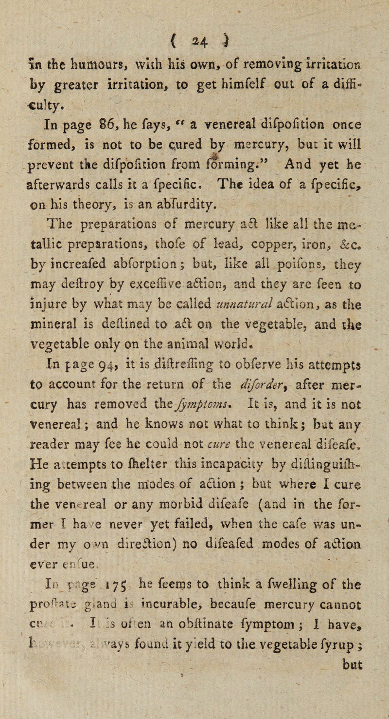 in the humours, with his own, of removing irritation by greater irritation, to get himfelf out of a diffi¬ culty. In page 86, he fays, “ a venereal difpofition once formed, is not to be cured by mercury, but it will prevent the difpofition from forming.” And yet he afterwards calls it a fpecific. The idea of a fpecific, on his theory, is an abfurdity. The preparations of mercury act like all the me¬ tallic preparations, thofe of lead, copper, iron, &c. by increafed abforption; but, like all poifons, they may deftroy by exceffive adtion, and they are feen to injure by what may be called unnatural action, as the mineral is deflined to ail on the vegetable, and the vegetable only on the animal world. In page 94, it is diftreffing to obferve his attempts to account for the return of the difordery after mer¬ cury has removed the Jymptoms, It is, and it is not venereal; and he knows not what to think; but any reader may fee he could not care the venereal difeafe. He attempts to fhelter this incapacity by difUnguifh- ing between the modes of action ; but where I cure the venereal or any morbid difeafe (and in the for¬ mer 1 ha /e never yet failed, when the cafe was un- der my own direction) no drfeafed modes of adfion ever en ue. In y , ge 175 he feems to think a (welling of the prolate gland i- incurable, becaufe mercury cannot cr • I is or en an obftinate fymptom ; I have, 1 -'ays found it yield to the vegetable fyrup ; but