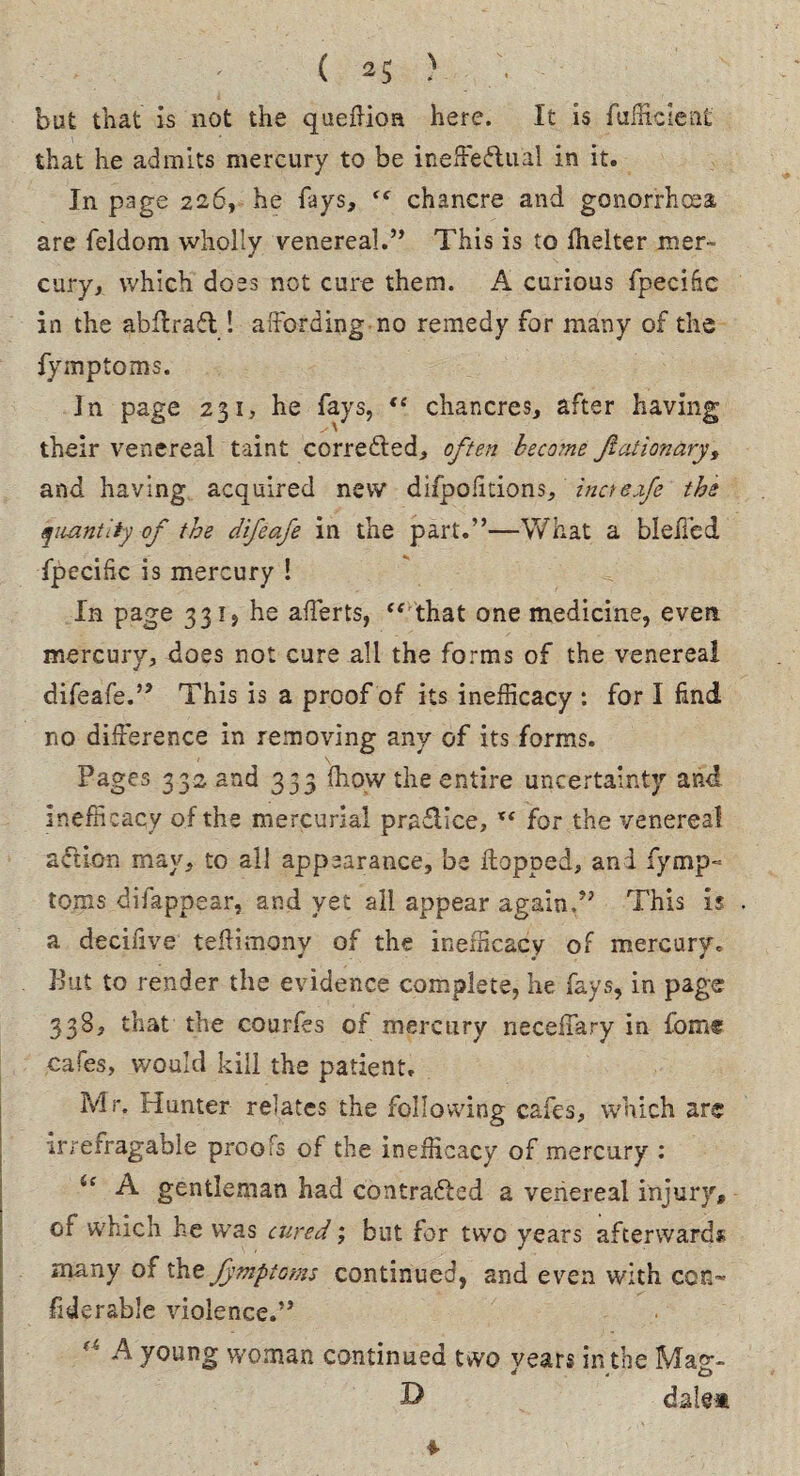 ( 2$ > but that is not the queflioa here. It is fufficient that he admits mercury to be ineffectual in it. In page 226, he fays, “ chancre and gonorrhoea are feldom wholly venereal.” This is to ihelter mer¬ cury, which does not cure them. A curious fpecihc in the abftraCt ! affording no remedy for many of the fymptoms. In page 231, he fays, te chancres, after having their venereal taint corrected, often become Ji at ion ary, and having acquired new difpofitions, incteafe the quantity of the difeafe in the part.”—What a bleffed fpecific is mercury ! In page 331, he afferts, “ that one medicine, even mercury, does not cure all the forms of the venereal difeafe.” This is a proof of its inefficacy : for I find no difference in removing any of its forms. * V Pages 332 and 333 fhow the entire uncertainty and inefficacy of the mercurial pra&ice, x< for the venereal action may, to all appearance, be Hopped, and fymp¬ toms difappear, and yet all appear again.” This is a decifive teffimony of the inefficacy of mercury. But to render the evidence complete, he fays, in page 338, that the courfes of mercury neceffary in fomt cafes, would kill the patient. Mr. Hunter relates the following cafes, which are irrefragable proofs of the inefficacy of mercury : A gentleman had contracted a venereal injury, of which he was cured; but for two years afterwards many of the fymptoms continued, and even with con- fiderable violence.” “ A young woman continued two years in the Mag- D dale* ♦