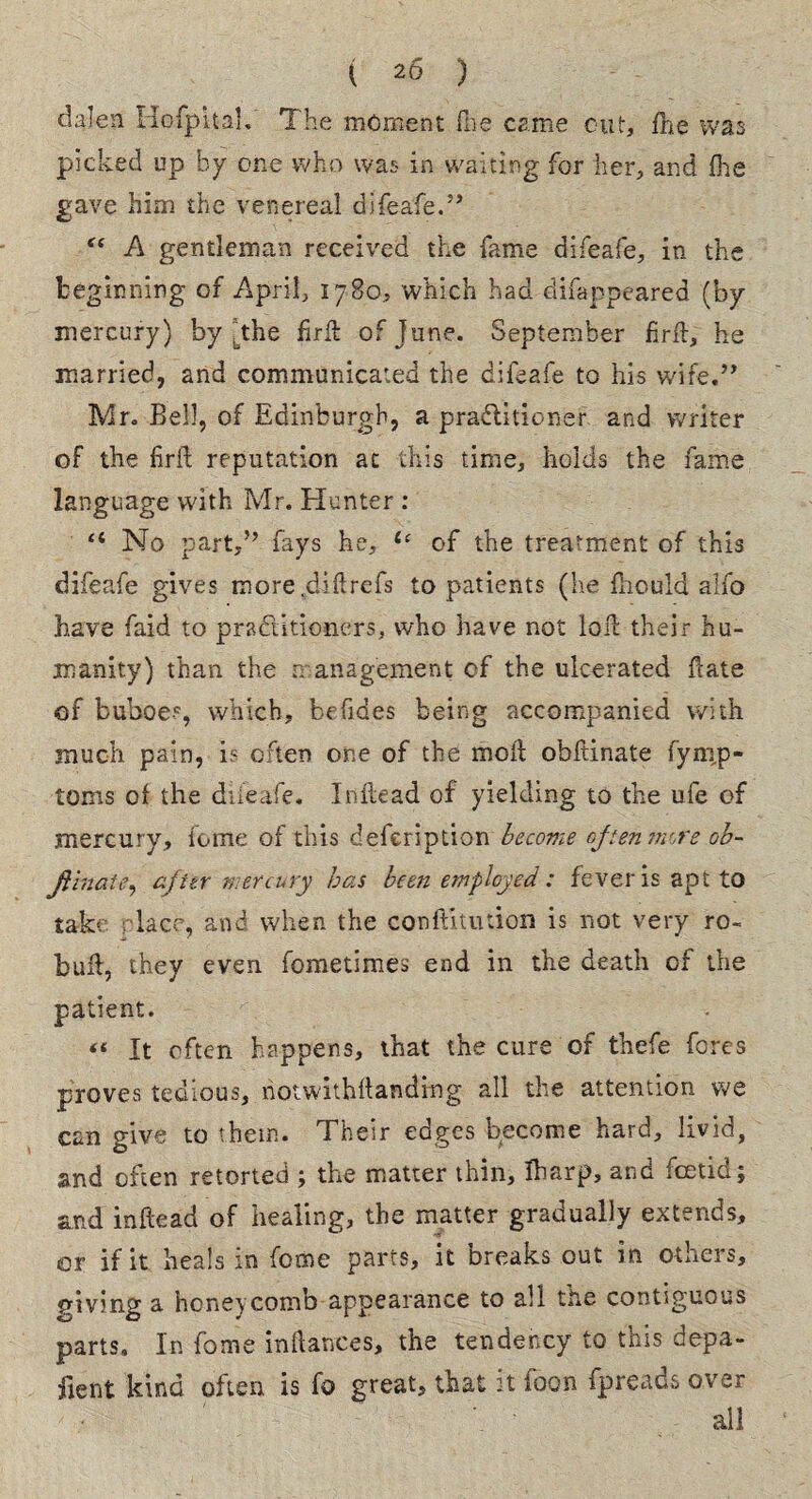 dalen Hofpital. The moment {lie came cut, fhe was picked up by one who was in waiting for her, and (he gave him the venereal difeafe.” “ A gentleman received the fame difeafe, in the beginning of April, 1780, which had difappeared (by- mercury) by [the fir ft of June. September firft, he married, and communicated the difeafe to his wire.” Mr. Bell, of Edinburgh, a practitioner and writer of the iirft reputation ac this time, holds the fame language with Mr. Hunter : <4 No part,” fays he, 1‘ of the treatment of this difeafe gives more.diftrefs to patients (he fliould alfo have faid to practitioners, who have not loft their hu¬ manity) than the management of the ulcerated ftate of buboes, which, befides being accompanied with much pain, is often one of the moil obftinate fynip- torns of the difeafe. Inftead of yielding to the ufe of mercury, feme of this defeription become often more ob¬ ftinate, after mercury has been employed: fever is apt to take place, and when the cooftitution is not very ro- buft, they even femetimes end in the death of the patient. “ It often happens, that the cure of thefe fores proves tedious, notwithftandrng all the attention we can give to them. Their edges become hard, livid, and often retorted ; the matter thin, fharp, and foetid; and inftead of healing, the matter gradually extends, er if it heals in feme parts, it breaks out in others, giving a honeycomb appearance to all the contiguous parts. In feme inftances, the tendency to this depa- fient kind often is fe great, that it foon fpreads over all