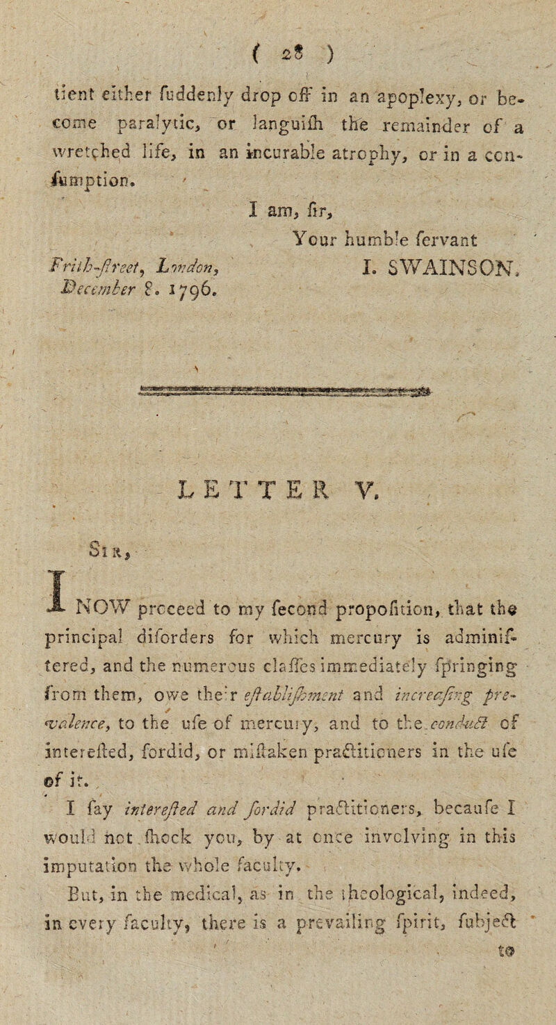 f s! ) dent either fuddenly drop off in an apoplexy, or be¬ come paralytic, or Janguiffi the remainder of a wretched life, in an incurable atrophy, or in a cen¬ to motion. I am, fir. Your humble fervant F rilhfreet, Lnvdon, I. SWAINS ON, December 8. 1796. JTSAqe. 1 1 ill I-* - LETT E R V. * Si a, T JL NOW proceed to my fecond propofition, that the principal diforders for which mercury is adminif- tered, and the numerous claffes immediately fpringing from them, owe their efablijbmcnt arid increcjh-g pre¬ valence, to the ufe of mercury, and to the eonduSl of interefted, fordid, or mlffaken practitioners in the ufe ©f it. I fay Interefted and fordid practitioners, becaufe I would1 riot fftcck you, by at once involving in this imputation the whole faculty. But, in the medical, as in the theological, indeed, in every faculty, there is a prevailing fpirit, fubjeft t©