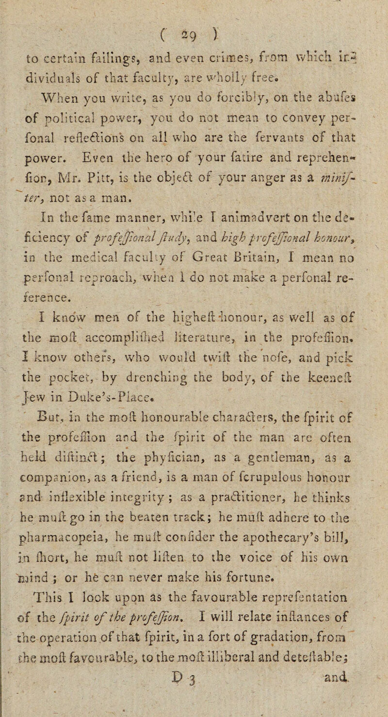 ( 49 ) to certain failings, and even crimes, from which ir.2 dividuals of that faculty, are wholly free. When you write, as you do forcibly, on the abufes of political power, you do not mean to convey per- Tonal reflections on all who are the fervants of that power. Even the hero of your fatire and reprehen* fion, Mr. Pitt, is the cbjeCt of your anger as a minij- ter, not as a man. In the fame manner, while T animadvert on the de¬ ficiency of profejjwnal jludy, and highprofessional honour, in the medical faculty of Great Britain, I mean no perfonal reproach, when 1 do not make a perfonal re¬ ference. I know men of the higheft-honour, as well as of the moil accomplished literature, in the profefiion. I know others, who would twill the nofe, and pick the pocket, by drenching the body, of the keenell jew in Duke’s-Place. But, in the mod honourable characters, the fpirit of the profefiion and the fpirit of the man are often held diftinft; the phyfician, as a gentleman, as a companion, as a friend, is a man of fcrupulous honour snd inflexible integrity ; as a practitioner, he thinks he muftgo in the beaten track; he mult adhere to the pharmacopeia, he mult coofider the apothecary’s bill, in fliort, he muft not liften to the voice of his own mind ; or he can never make his fortune. This I look upon as the favourable reprefentation of the fpirit of the profejjion. I will relate indances of the operation of that fpirit, in a fort of gradation, from the mod favourable, to the mod illiberal and detefiable; D 3 and,