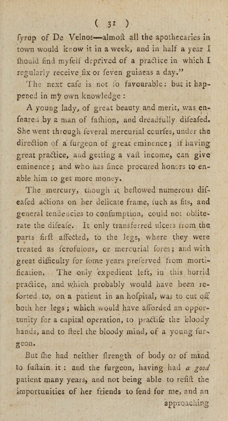 fyrup of De Velnos—almoil all the apothecaries in town would krow it in a week, and in half a year I fhould find myieif deprived of a pradice in which I regularly receive fix or feven guineas a day.” The next cafe is not fo favourable: but it hap¬ pened in m}r own knowledge : A young lady, of great beauty and merit, was en* fnarea by a man of fafhion, and dreadfully difeafedo She went through feveral mercurial courfes, under the diredion of a furgeon of great eminence; if having great pradice, and getting a vail income, can give eminence; and who has fince procured honors to en¬ able him to get more money. The mercury, though it bellowed numerous difi* eafed adions on her delicate frame, xuch as fits, and general tendencies to-confumption, could not oblite¬ rate the difeafe. It only transferred ulcers irom the parts fir ft affeded, to the legs, where they were treated as fcrofulous, or mercurial fores; and with great difficulty for feme years preferved Irom morti¬ fication. The only expedient left, in this horrid pradice, and which probably would have been re¬ ferred to, on a patient in an hofpital, was to cut off both her legs; which would have afforded an oppor¬ tunity for a capital operation, to pradife the bloody hands, and to fieri the bloody mind, of a young fur¬ geon. But Ihe had neither firength of body or of mind to fuffain it : and the furgeon, having had a good patient many years, and not being able to refill the importunities of her friends to fend for me, and an approaching