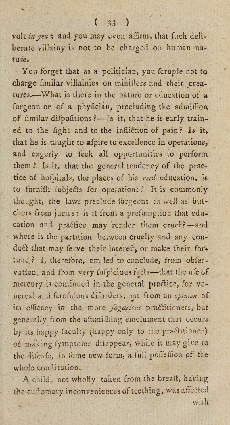 volt in you ; and you may even affirm, that fuch deli¬ berate villainy is not to be charged on human na¬ ture. You forget that as a politician, you fcruple not to charge fimilar villainies on rniniilers and their crea¬ tures.—What is there in the nature or education of a furgeon or of a phyiician, precluding the admiffion of iimilar difpolitions ?—Is it, that he is early train¬ ed to the fight and to the infliction of pain? Is it, that he is taught to afpire to excellence in operations, and eagerly to leek all opportunities to perform them ? Is it, that the general tendency of the prac¬ tice of hofpitals, the places of his real education, is to furnifh fubjeCts for operations ? It is commonly thought, the laws preclude furgeons as well as but¬ chers from juries: is it from a prefumption that edu¬ cation and praClice may render them cruel?—and where is the partition between cruelty and any con¬ duct that may ferve their intereft, or make their for¬ tune ? I, therefore, am led to conclude, from obfer- vation, and from very fufpicious fads—that the uleof mercury is continued in the general praClice, for ve¬ nereal and fcrofulous diforders, not from an opinion of its efficacy in' the more fagacious practitioners, but generally from the aftonifiling emolument that occurs by its happy faculty (happy only to the practitioner) of making fympcoms difappea-, while it may give to the difeafe, in fome new form, a full pofleffion of the whole confutation. A child, not whoNy taken from the break, having the cuftomary inconveniences of teething, was afFeCIed with.