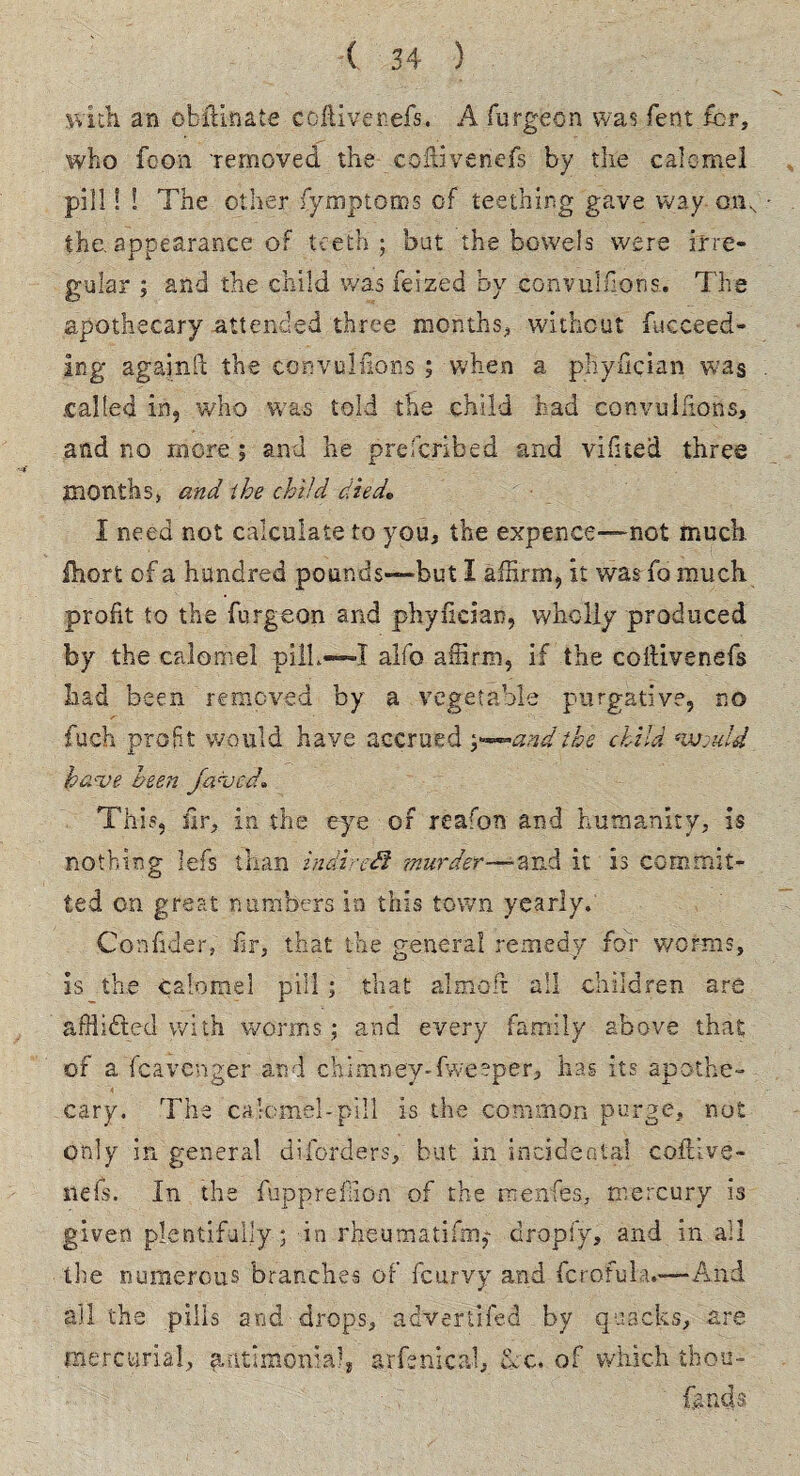 with an obftinafce coitiverefs. A burgeon was bent for, who boon removed the coftivenefs by the calomel pill! ! The other fymptoms of teething gave way onN the, appearance of teeth ; but the bowels were irre¬ gular ; and the child was feized by eonvulhons. The apothecary attended three months, without fucceed- ing againll the convullions ; when a phyfician was .called in, who was told the child had convullions, and no more; and he prescribed and vifited three months, and the child died* I need not calculate to you, the expence—-not much, ihort of a hundred pounds—but I affirm, it was To much profit to the burgeon and phyfician, wholly produced by the calomel pill.—I alfo affirm, if the coftivenefs had been removed by a vegetable purgative, no fuch profit would have accrued y^andthe child *wjuld hci've been fa<vcd* This, fir, in the eye of reafon and humanity, is nothing lefs than indirect murder—-and it is commit- ted on great numbers in this town yearly. Confider, hr, that the general remedy for worms, is the calomel pill; that a! mo It all children are afflicted with worms; and every family above that of a fcavenger and chimney-fweeper, has its apothe¬ cary. The calomel-pill is the common purge, not only in general diborders, but in incidental coftive- nefs. In the fuppreffion of the rnenfes, mercury is given plentifully; in rheumatifm,* dropfy, and in ail the numerous branches of feurvy and fcrofula.—-And all the pills and drops, adverfifed by quacks, are mercurial, fuitimonta!, arfenical, &c. of which thou¬ sands