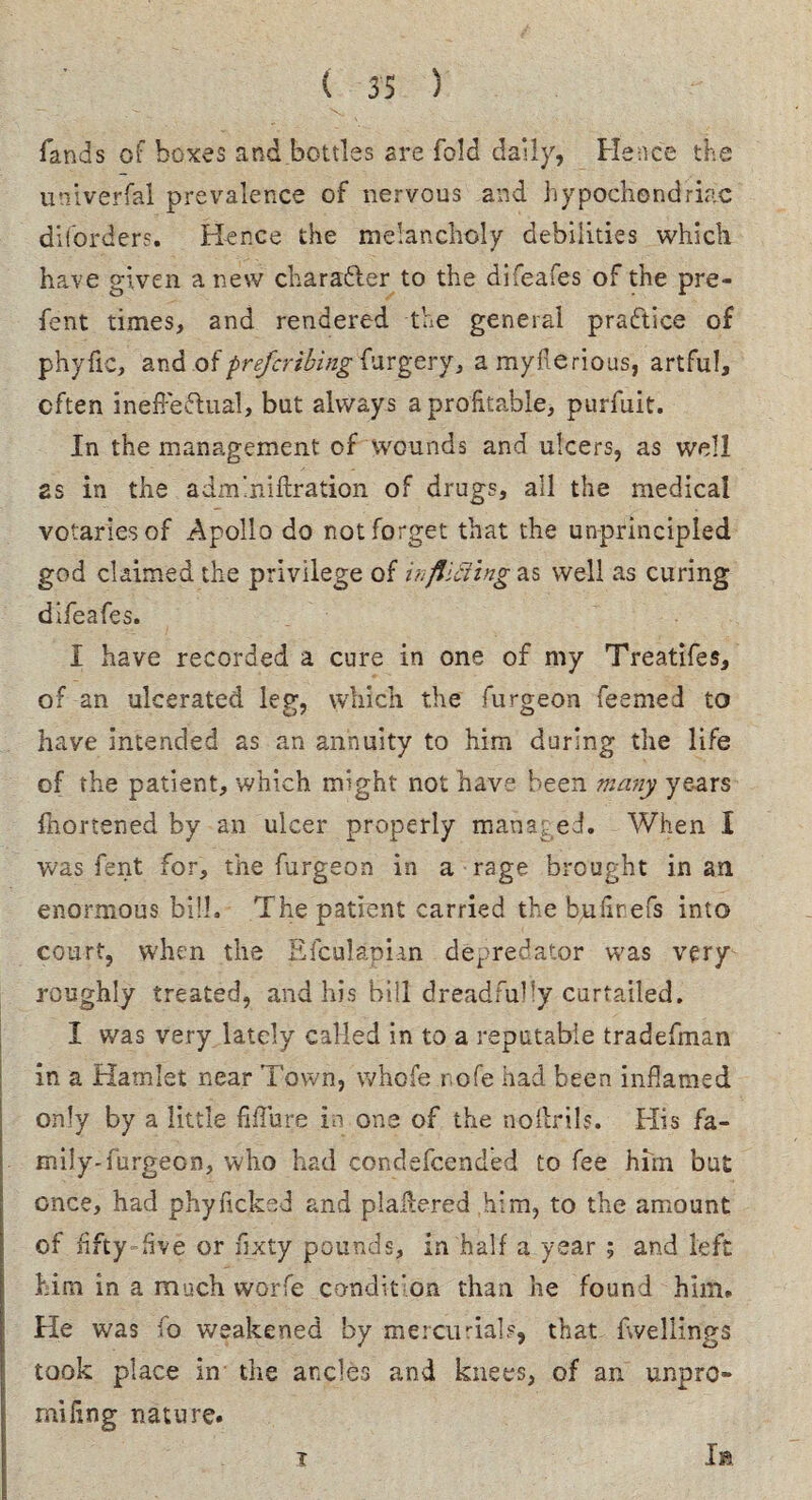 lands of boxes and bottles are fold daily, Hence the universal prevalence of nervous and hypochondriac diforders. Hence the melancholy debilities which have given a new charafter to the difeafes of the pre- fent times, and rendered the general practice of phyfic, and of prefcribing furgery, amyflerious, artful, often ineffectual, but always a profitable, purfuit. In the management of wounds and ulcers, as well as in the admmiftration of drugs, all the medical votaries of Apollo do not forget that the unprincipled god claimed the privilege of in flitting as well as curing difeafes. I have recorded a cure in one of my Treatifes, of an ulcerated leg, which the furgeon Teemed to have intended as an annuity to him during the life of the patient, which might not have been many years fhortened by an ulcer properly managed. When I was fent for, the furgeon in a rage brought in an enormous bill. The patient carried the bufirefs into court, when the E feu 1 apian depredator was very roughly treated, and his bill dreadfully curtailed. I was very lately called in to a reputable tradefman in a Hamlet near Town, whofe r ofe had been inflamed only by a little Mure in one of the noflrtls. His fa¬ mily-furgeon, who had condefcended to fee him but once, had phylicked and plaflered him, to the amount of fifty five or fixty pounds, in half a year ; and left him in a much worfe co-ndit'on than he found him. He was fo weakened by mercurials, that fwellings took place in the ancles and knees, of an unpro- mifing nature. Ia i