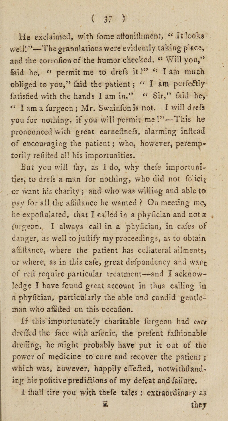 ( ) He exclaimed, with fome adonilhment, “ It looks well! ”—The granulations were evidently taking place, and the corrofion cf the humor checked. “ Will you,” fiaid he, “ permit me to drefs it ?” i: I am much obliged to you,” faid the patient; “ I am perfeCtiy fatisfied with the hands I am in.” “ Sir,” faid he, “ I am a furgeon ; Mr. Swainfonis not. I will drefs you for nothing, if you will permit me l”—This he pronounced with great earnednefs, alarming indead. •- A of encouraging the patient; who, however, peremp¬ torily redded all his importunities. But you will fay, as 1 do, why thefe importuni¬ ties, to drefs a man for nothing, who did not fo icit or want his charity ; and who was willing and able to pay for all the alMance he wanted ? On meeting me, he expoffulated, that I called in a phyfician and not a , furgeon., I always call in a phyfician, in cafes of danger, as well to juftify my proceedings, as to obtain aflidance, where the patient has collateral ailments, or where, as in this cafe, great defpondency and wart of red require particular treatment—-and I acknow¬ ledge I have found great account in thus calling in a phyfician, particularly the able and candid gentle¬ man who alSded on this occafion. If this' importunately charitable furgeon had onct d reded the face with arfenic, the prefent fafnionable dreding, he might probably have put it out of the powTer of medicine to cure and recover the patient; which was, however, happily efFefted, notwithdand- ing his podtive predictions of my defeat and failure, i fhall tire you with thefe tales: extraordinary as