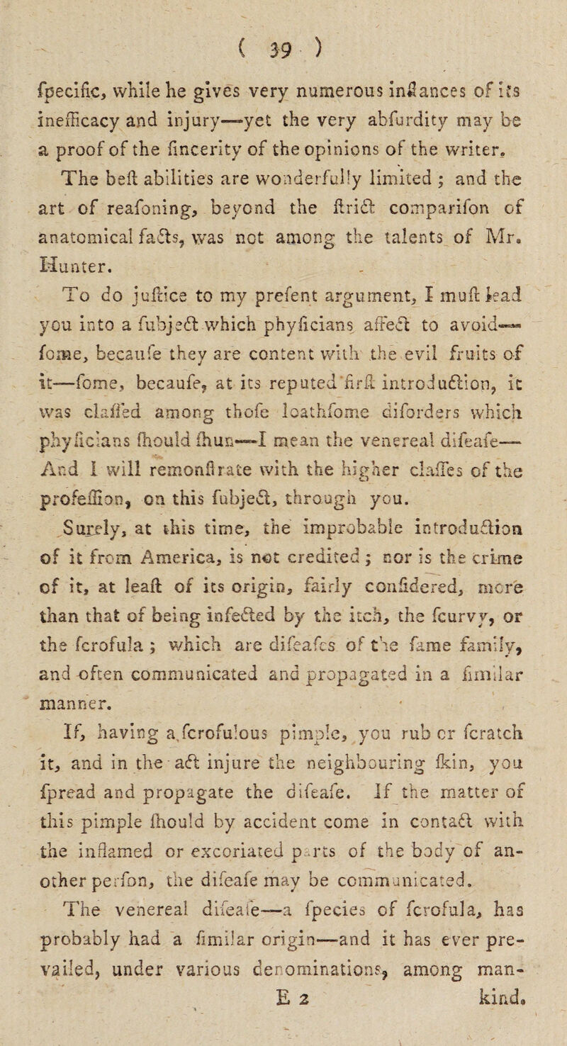 fpecific, while he gives very numerous inilances of its inefFicacy and injury—yet the very abfurdity may be a proof of the fincerity of the opinions of the writer. The bed abilities are wonderfully limited ; and the art of reafoning, beyond the ftridt comparifon of anatomical faffs, was not among the talents of Mr. Hunter. To do juft ice to my prefent argument, I muftkad you into a fubjedf which phyficians aftecf to avaid«~« fome, becaufe they are content with the evil fruits of it—feme, becaufe, at its reputed’hrif introdudlion, it was chaffed among thofe loathfome diforders which phyficians fhould fhun—I mean the venereal difeafe— And 1 will remonflrate with the higher clafTes of the profeiHon, on this fubjedt, through you. Surely, at this time, the improbable introduffion of it from America, is net credited ; nor is the crime of it, at leaff of its origin, fairly considered, mere than that of being infedted by the itch, the feurvy, or the fcrofula ; which are difeafes of the fame family, and-often communicated and propagated in a fimilar manner. * If, having a.fcrofulous pimple, you rub or fcratch it, and in the aft injure the neighbouring fkin, you fpread and propagate the difeafe. If the matter of this pimple fhould by accident come in contadi with the inflamed or excoriated p rts of the body of an¬ other perfon, the difeafe may be communicated. The venereal difeafe—a fpecies of fcrofula, has probably had a fimilar origin—and it has ever pre¬ vailed, under various denominations, among man- E 2 kind.