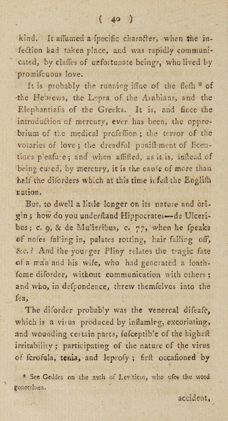 ( 4° ) kind. It a/Tunied a fpecific character, when the in¬ fection had taken place, and was rapidly communi¬ cated, by dalles of unfortunate beings, who lived by promifcuous love. It is probably the running iflue of the flefli * of the Hebrews, the Lepra of the Aiabians, and the Elephantiafis of the Greeks. It is, and fince the introduction cf mercury, ever has been, the oppro¬ brium of the medics! profefllon ; the terror of the votaries of love; the dreadful punifhment of licen¬ tious p’eafire; and when aflifted, as it is, inflead of being cured, by mercury, it is the eaufe of more than half the diforders which at this time kfed the Englilh ration. But, to dwell a little longer on its nature and ori¬ gin ; how do you underfland Hippocrates—de Ulceri- bus; c. 9, & de Mulieribus, c. 77, when he fpeaks of nofes fal’ing in, palates rotting, hair falling off, &c. ? And the younger Pliny relates the tragic fate of a man and Ids wife, who had generated a loath- feme aiforder, without communication with others; and who, in defpondence, threw themfelves into the fea. The aiforder probably was the venereal difeafe* which is a virus produced by inflaming, excoriating, and wounding certain parts, fufeeptib’e of the higheft irritability ; participating of the nature of the virus of fcrofula, tenia, and leprofy ; frit occasioned by * See Geddes on the xvth of Levticus, who ufes the word gonorrhoea, accident.