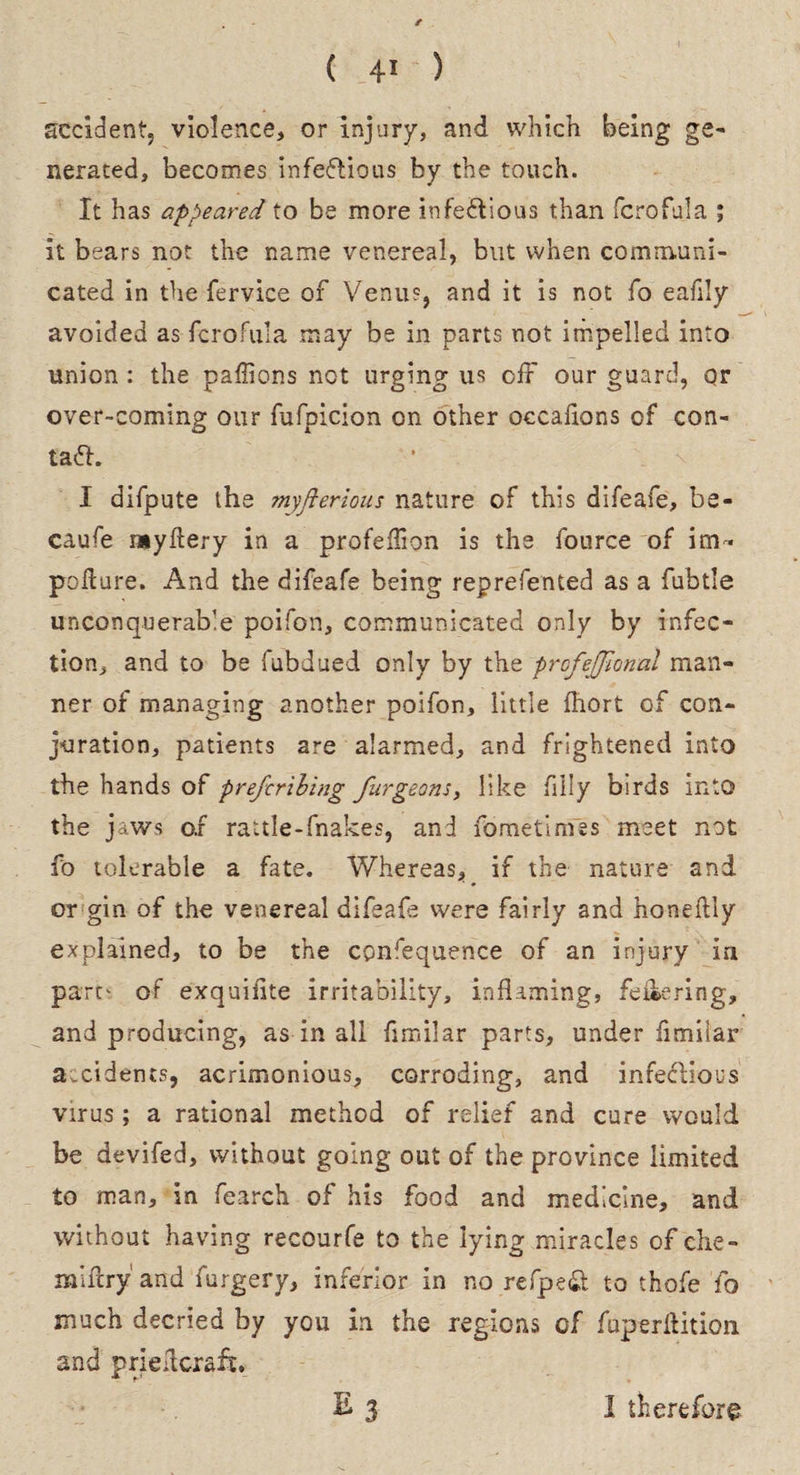 accident, violence, or injury, and which being ge¬ nerated, becomes infectious by the touch. It has appeared to be more infectious than fcrofuja ; it bears not the name venereal, but when communi¬ cated in the fervice of Venus, and it is not fo eafily avoided as fcrofula may be in parts not impelled into union : the paffions not urging us off our guard, or over-coming our fufpicion on other occafions of con- ta<5h I difpute the myfterious nature of this difeafe, be¬ cause myflery in a profeflion is the fource of im¬ ped ure. And the difeafe being reprefented as a fubtle unconquerable poifon, communicated only by infec¬ tion, and to be fubdued only by the profejjional man¬ ner of managing another poifon, little fhort of con¬ juration, patients are alarmed, and frightened into the hands of preferibing furgeons, like filly birds into the jaws o.r rattle-fnakes, and fometimes meet not fo tolerable a fate. Whereas, if the nature and or gin of the venereal difeafe were fairly and honedly explained, to be the consequence of an injury in part' of exquifite irritability, inflaming, feiiering, and producing, as in all flmilar parts, under fimilar accidents, acrimonious, corroding, and infectious virus; a rational method of relief and cure would be devifed, without going out of the province limited to man, in fearch of his food and medicine, and without having recourfe to the lying miracles of ehe- miflry and furgery, inferior in no refpeft to thofe fo much decried by you in the regions of fuperflition and priefleraft. , ' E 3 I therefor©