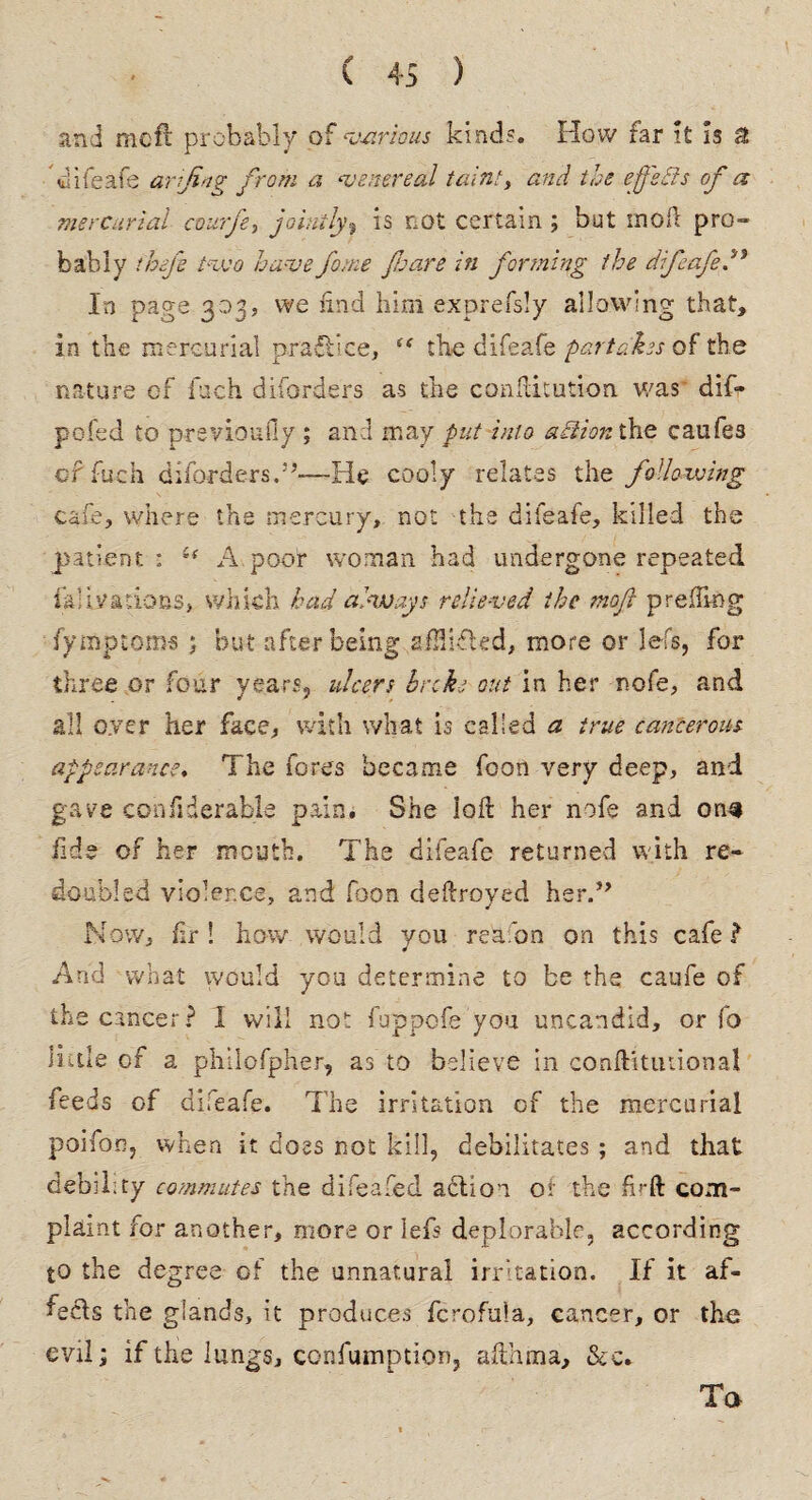 and mcfi probably of various kinds. How far it is a difeafe arftng from a ‘venereal taint, and the effsffs of a mercurial courfe, jointly, is not certain ; but moft pro- bably theft two have fame fare in forming the difeaftftf In page 303, we find him exprefsly allowing that, in the mercurial practice, “ the difeafe partakes of the nature cf fuch diforders as the confutation was dif- pofed to previously ; and may put into action the caufes of fuch diforders.55—He cooly relates the following cafe, where the mercury, not the difeafe, killed the patient; A poor woman had undergone repeated faUradons, which had always relieved the moft preding fy nip to ms ; but after being afHifled, more or lefs, for three or four years, ulcers broke out in her nofe, and all oyer her face, with what is called a true cancerous appearance. The fores became foon very deep, and gave confiderable pain. She loll her nofe and ons fide of her mouth. The difeafe returned with re¬ doubled violence, and fhon deftroyed her.” Now, fir! how would you reaibn on this cafe ? And what would you determine to be the caufe of the cancer? I will not fuppofe you uncandid, or fo little of a philofpher, as to believe in conftitiuional feeds of dileafe. The irritation of the mercurial poifon, when it does not kill, debilitates ; and that debility commutes the difeafed action of the fkft com¬ plaint for another, more or lefs deplorable, according to the degree of the unnatural irritation. If it af- fecls the glands, it produces fcrofula, cancer, or tha evil; if the lungs, confumption, afthma, &c. Ta