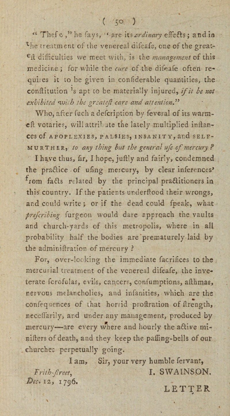 ( -'JO ) “ Thef o he ays, 4 are its .ordinary efFcds ; and in Mie treatment of the venereal difeafe, one of the great- eil difficulties we meet with, is the management of this medicine; for while the cure of the difeafe often re¬ quires it to be given in coniiderable quantities, the conftitution ?s apt to be materially injured, if it be not exhibited nvi;h the great eft care and attention,5’ Who, after fuch a defcription by feveral of its warm- eft votaries, will attribute t^ie lately multiplied inftan- ces of APOPLEXIES, PALSIES, INSANITY, and SELF- MU R T h E R, to any thing but the general ufe of mercury ? I have thus, fir, I hope, juftly and fairly, condemned the practice of ufng mercury* by clear inferences* ^rom fads related by the principal praditioners in this country. If the patients underftood their wrongs, and could write; or if the dead could fpeak, what preferibing furgeon would dare approach the vaults and church-yards of this metropolis, where in all probability half the bodies are'prematurely laid by the adminiftration of mercury ? For, over-locking the immediate facriiices to the mercurial treatment of the venereal difeafe, the inve¬ terate fcrcfulas, evils, cancers, confumptions, afthmas, nervous melancholies, and infinities, which are the confequences of that horrid proftration of ftrength, neceflarily, and under any management, produced by mercury—are every wiiere and hourly the adive mi- nifters of death, and they keep the paffing-bells of out _ churches perpetually going. I am. Sir, your very humble fervant, Frithfreet, I. SWAINSpN, Pec* 12, 1796. LETTER *