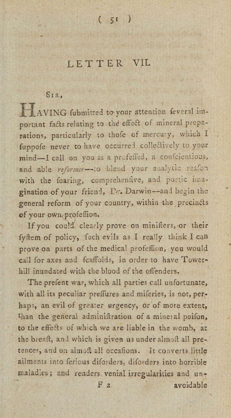 letter VII. Sir, Having fubmttted to^your attention lev era! im¬ portant fails relating to thd effeil of mineral prepa¬ rations, particularly to thofe cf mercury, which I fuppofe never to have occurred collectively to your mind—I call on you as a nrcfeffed, a conscientious, End able reformer-— to blend your analytic reafon with the foaring, comp rehen five, and poetic ima¬ gination of your friend, IV. Darwin—and begin the general reform of your country, within the precin&s of your owivprofeffion. If you coutd! clearly prove on minifters, or their fyHem of policy, fuch evils as I really think I can prove on parts of the medical profeffion, ycu would call for axes and fcaffolds, in order to have Tower* hill inundated with the blood of the offenders. Theprefent war, which all parties call unfortunate, with all its peculiar preffures and miferiss, is not, per¬ haps, an evil of greater urgency, or of more extent, than the general adminidration of a mineral poifon, to the effefls of which we are liable in the womb., at the bread:, and which is given us under almod all pre¬ tences, and on aim off all occalions. It converts little ailments into ferrous diforders, disorders into horrible maladm-si and renders venial, irregularities and un- F z avoidable