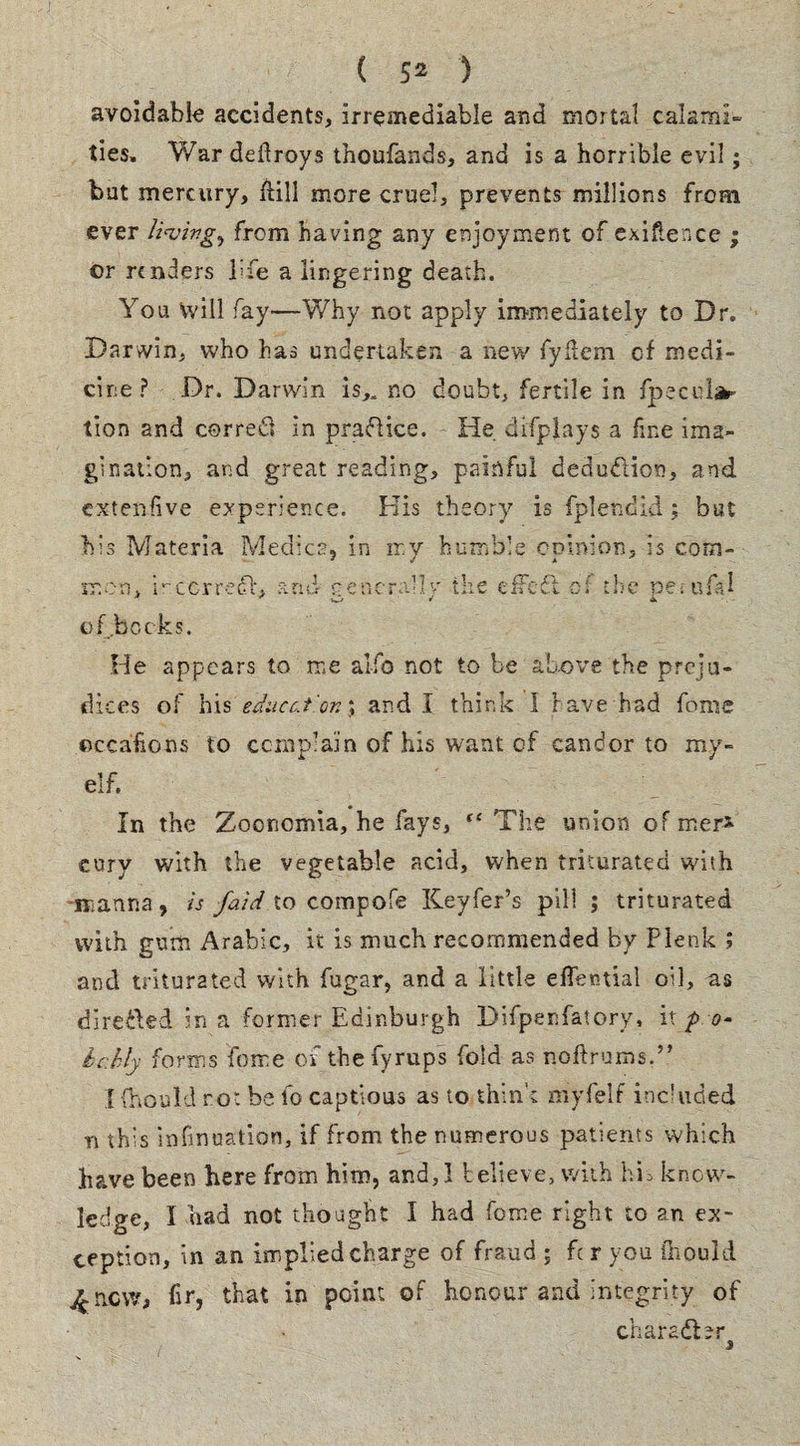 ( 5^ ) avoidable accidents, irremediable and mortal calami¬ ties, War deilroys thoufands, and is a horrible evil; but mercury, fKll more cruel, prevents millions from ever from having any enjoyment of exigence ; or renders life a lingering death. You Vvill fay—Why not apply immediately to Dr. Darwin, who has undertaken a new fyitem of medi¬ cine ? Dr. Darwin is„ no doubt, fertile in fpecd^ tion and correfl in praflice. He difplays a fine ima¬ gination, and great reading, painful deduction, and extenfive experience. His theory is fplendid ; but his Materia Medics, in my humble opinion, is com¬ mon, i-ccrredi, and penerYlv the eifcfl o:' the oerufal of bocks. He appears to me alfo not to be above the preju¬ dices of his eduec.i'on; and I think I have had fome oceaftons to complain of his want of candor to my- elf. In the Zoortomia, he fays, “ The union of mer* eury with the vegetable acid, when triturated with manna, is faid to compofe Keyfer’s pill ; triturated with gum Arabic, it is much recommended by Plenk ; and triturated with fupar, and a little effential oil, as direfted in a former Edinburgh Difpenfatory, ix p o- hchly forms feme of the fyrups fold as noftrums.” I fhould ro: be fo captious as to think myfelf included n this infmuation, if from the numerous patients which have been here from him, and,! believe, with hL know¬ ledge, I had not thought I had fome right to an ex¬ ception, in an implied charge of fraud ; fer you ihould £ncw> fir, that in point of honour and integrity of character