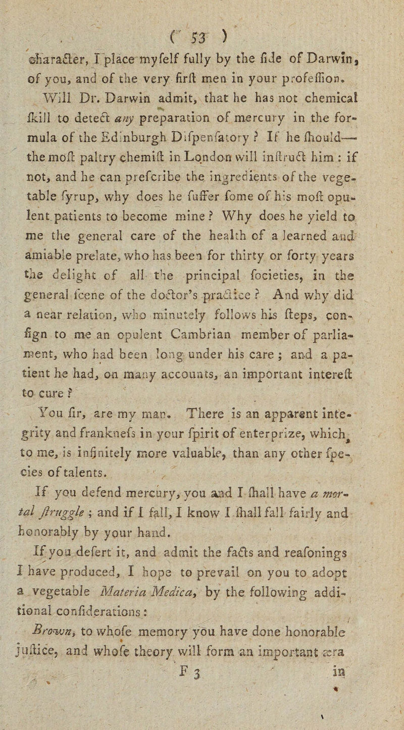 character, Iplace myfelf fully by the fide of Darwin, of you, and of the very firft men in your profeffion. Will Dr. Darwin admit, that he has not chemical fkill to deteft any preparation of mercury in the for« mula of the Edinburgh Dsfpenfatory ? If he fhouid-—■ the mod paltry chemift in London will indraft him : if not, and he can prefcribe the ingredients of the vege¬ table fyrup, why does he fuffer fome ofhis mod opu¬ lent patients to become mine? Why does he yield to me the general care of the health of a learned and amiable prelate, who has been for thirty or forty years the delight of all the principal focieties, in the general fcene of the doctor’s -pra&ice ? And why did a near relation, who minutely follows his fteps, con¬ sign to me an opulent Cambrian member of parlia¬ ment, who had been long under his care ; and a pa¬ tient he had, on many accounts, an important intered to cure f You fir, are my man. There is an apparent inte¬ grity and franknefs in your fpirit of enterprize, which^ to me, is infinitely more valuable, than any other fpe- cies of talents. If you defend mercury, you and I fhall have a mor¬ tal firuggle ; and if I fall, I know I fhall fall fairly and honorably by your hand. If you defert it, and admit the fafts and reafonings I have produced, I hope to prevail on you to adopt a vegetable Materia Medica, by the following addi¬ tional confiderations: Brainy to whofe memory you have done honorable juftice, and whofe theory will form an important ?cra F 3. ia