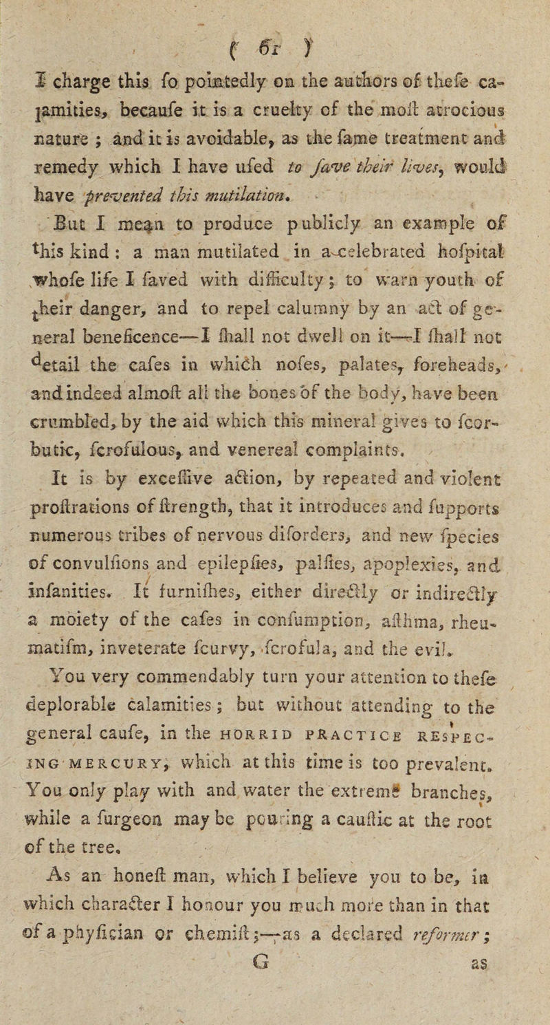 C 6r ) I charge this fo pointedly on the authors of thsfe ca¬ lamities, becaufe it is a cruelty of the moil atrocious nature ; and it is avoidable, as the fame treatment and remedy which I have ufed to Jave their lives, would have prevented this mutilation. But I megm to produce publicly an example of this kind : a man mutilated in a-celebrated hofpital whofe life I faved with difficulty; to warn youth of their danger, and to repel calumny by an act of ge¬ neral beneficence— I fhall not dsvell on it—I fhall not detail the cafes in whidh nofes, palates, foreheads,' and indeed aimed all the bones of the body, have been * crumbled, by the aid which this mineral gives to fear- butte, fcrofulous, and venereal complaints. It is by exceffive action, by repeated and violent probations of drengtb, that it introduces and fupports numerous tribes of nervous diforders, and new fpecies of convuliions and epilepiies, pal lies, apoplexies, and infanities. It furniffies, either diredly or indirectly a moiety of the cafes in confumption, althma, rheu- matifm, inveterate feurvy, fcrofula, and the eviL You very commendably turn your attention to thefe deplorable calamities; but without attending to the general caufe, in the horrid practice respect¬ ing mercury, which at this time is too prevalent. You only play with and water the extreme branches, while a furgeon maybe pouring a cauitic at the root of the tree. As an honed man, which I believe you to be, in, which character I honour you much more than in that ofaphyfician or ehemid3—as a declared reformer; G as