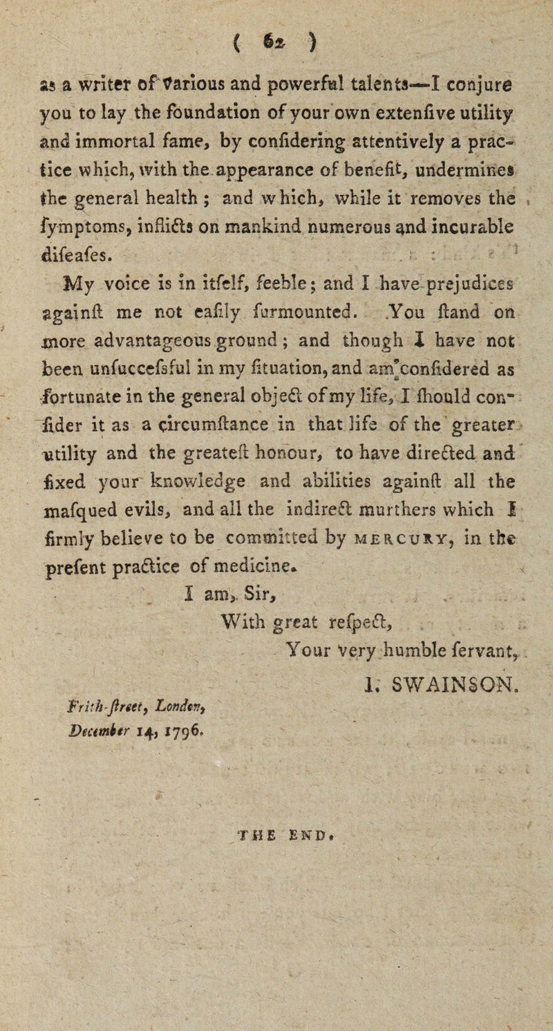 ( ) as a writer of Various and powerful talents—I conjure you to lay the foundation of your own extenfive utility and immortal fame, by confidering attentively a prac¬ tice which, with the appearance of benefit, undermines the general health ; and which, while it removes the fymptoms, infiidts on mankind numerous and incurable difeafes. My voice is in itfclf, feeble ; and I have prejudices againft me not eafily furmounted. You Hand on more advantageous ground; and though I have not been unfuccefsful in my fituation, and am’confidered as fortunate in the general object of my life, I fhould con¬ sider it as a circumftance in that life of the greater utility and the greatest honour, to have directed and fixed your knowledge and abilities again ft all the mafqued evils, and all the indirect murthers which I firmly believe to be committed by mercury, in the prefent practice of medicine* I am,. Sir, With great refpeft. Your Very humble fervant, h SWAINSO-N. Trith-ftrtei, London, Dectmktr 14, 1796. THE END*