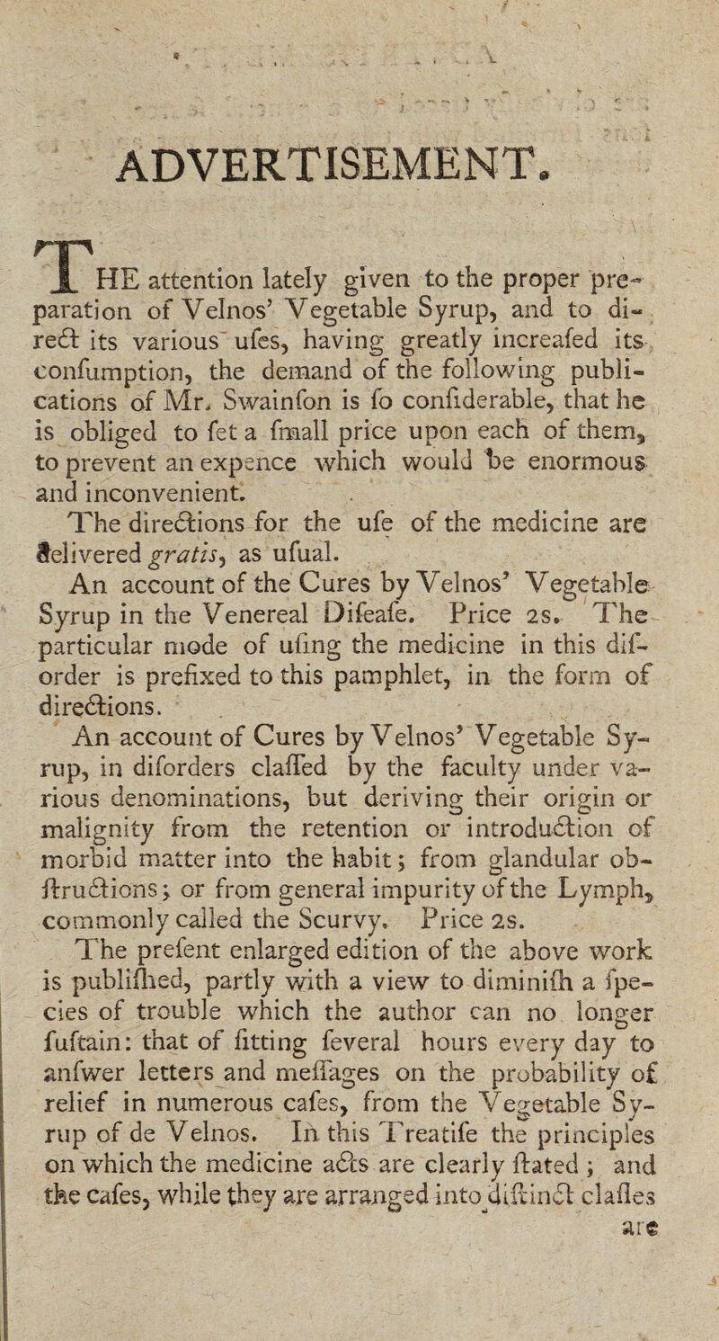 ADVERTISEMENT. JPHE attention lately given to the proper pre¬ paration of Velnos’ Vegetable Syrup, and to di« red its various ules, having greatly increafed its confumption, the demand of the following publi¬ cations of Mr. Swainfon is fo confiderable, that he is obliged to fet a fmall price upon each of them, to prevent an expence which would be enormous and inconvenient. The diredlions for the ufe of the medicine are delivered gratis^ as ufual. An account of the Cures by Velnos5 Vegetable Syrup in the Venereal Difeafe. Price 2s. The particular mode of ufing the medicine in this dif- order is prefixed to this pamphlet, in the form of directions. An account of Cures by Velnos5 Vegetable Sy¬ rup, in diforders clafied by the faculty under va¬ rious denominations, but deriving their origin or malignity from the retention or introduction of morbid matter into the habit; from glandular ob- ifruCtions; or from general impurity of the Lymph, commonly called the Scurvy, Price 2s. The prefent enlarged edition of the above work is publifhed, partly with a view to diminifh a fpe- cies of trouble which the author can no longer O fufcain: that of fitting feveral hours every day to anfwer letters and mefifages on the probability of relief in numerous cafes, from the Vegetable Sy¬ rup of de Velnos. In. this Treatife the principles on which the medicine ad?cs are clearly Hated ; and the cafes, while they are arranged into Uifcincfl; dalles