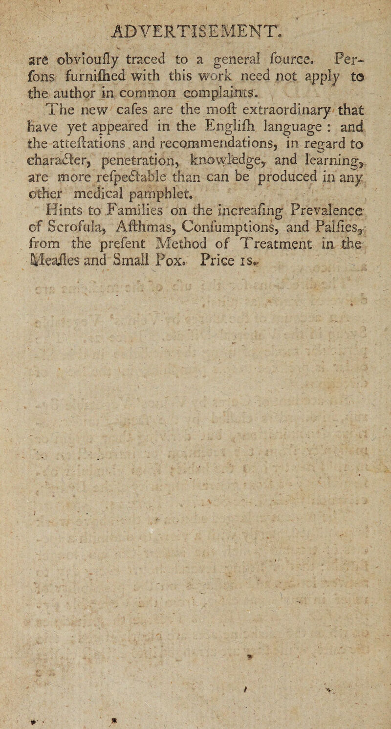 are obvioufly traced to a general fource. Per¬ rons furnifhed with this work need not apply to the author in common complaints. The new cafes are the m oft extraordinary that have yet appeared in the Englifti language : and the atteftations and recommendations, in regard to character, penetration, knowledge, and learning, are more refpedtahle than can be produced in any other medical pamphlet. Hints to Families on the increafing Prevalence' of Scrofula, Afthmas, Confumptions, and Palftes, from the prefent Method of Treatment in the Mealies and Small Pox. Price is.. } t v. *• • *