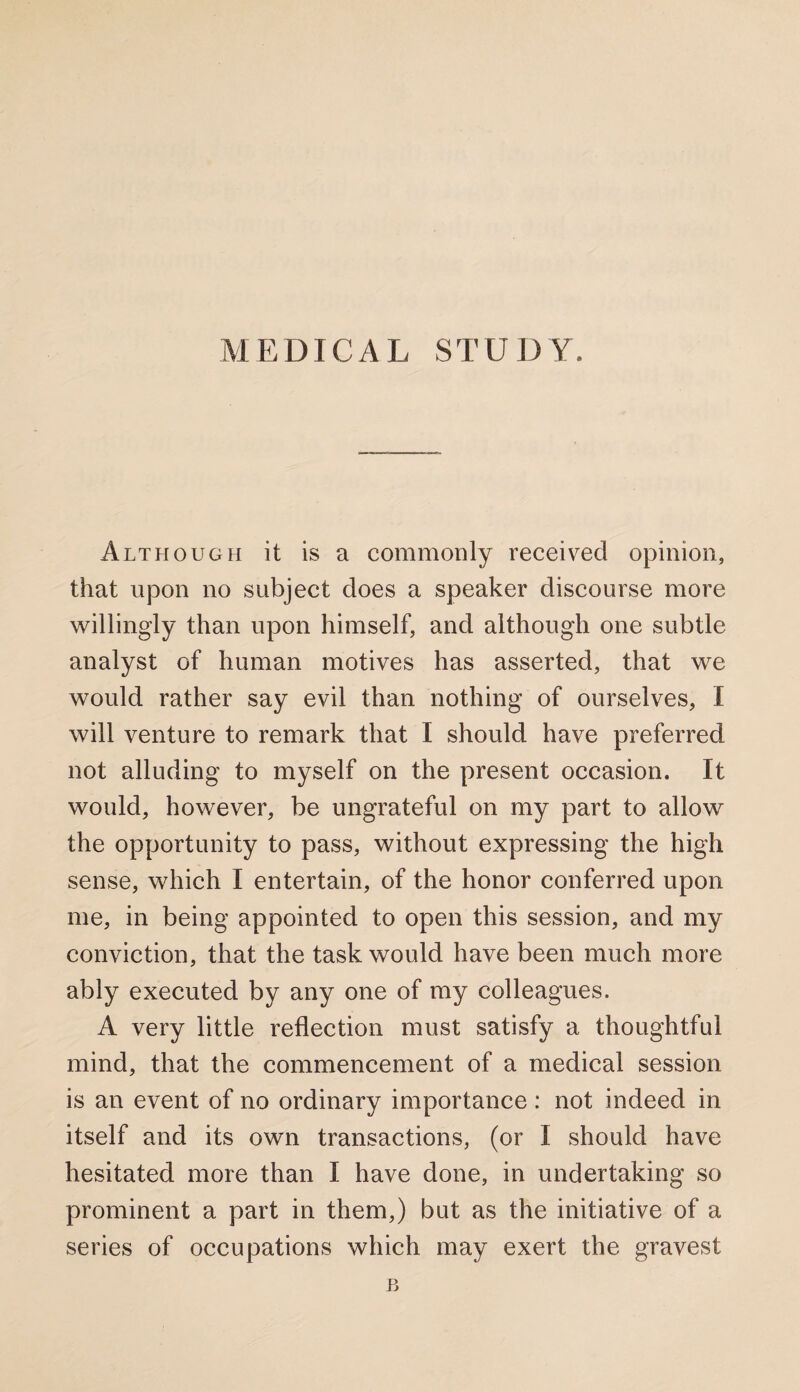 Although it is a commonly received opinion, that upon no subject does a speaker discourse more willingly than upon himself, and although one subtle analyst of human motives has asserted, that we would rather say evil than nothing of ourselves, I will venture to remark that I should have preferred not alluding to myself on the present occasion. It would, however, be ungrateful on my part to allow the opportunity to pass, without expressing the high sense, which I entertain, of the honor conferred upon me, in being appointed to open this session, and my conviction, that the task would have been much more ably executed by any one of my colleagues. A very little reflection must satisfy a thoughtful mind, that the commencement of a medical session is an event of no ordinary importance : not indeed in itself and its own transactions, (or I should have hesitated more than I have done, in undertaking so prominent a part in them,) but as the initiative of a series of occupations which may exert the gravest B