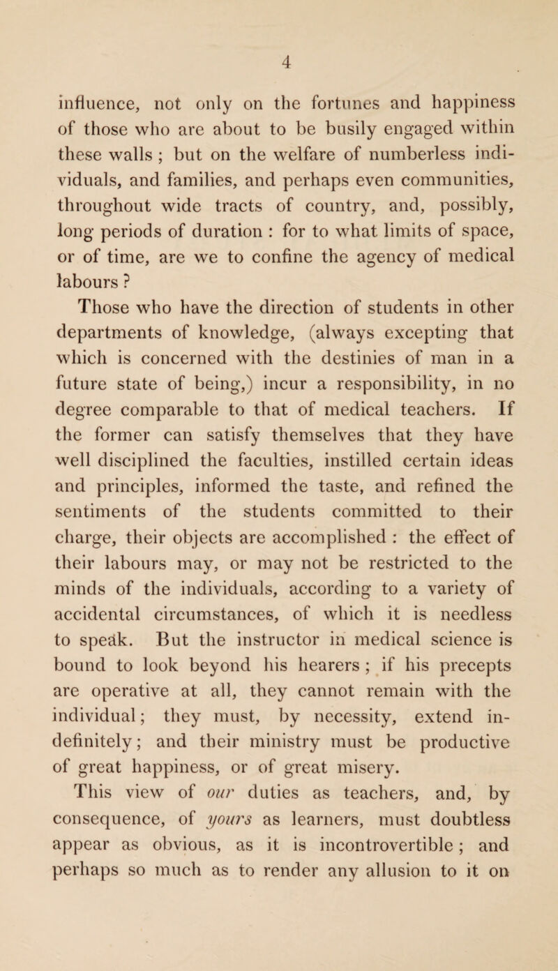 influence, not only on the fortunes and happiness of those who are about to be busily engaged within these walls ; but on the welfare of numberless indi¬ viduals, and families, and perhaps even communities, throughout wide tracts of country, and, possibly, long periods of duration : for to what limits of space, or of time, are we to confine the agency of medical labours ? Those who have the direction of students in other departments of knowledge, (always excepting that which is concerned with the destinies of man in a future state of being,) incur a responsibility, in no degree comparable to that of medical teachers. If the former can satisfy themselves that they have well disciplined the faculties, instilled certain ideas and principles, informed the taste, and refined the sentiments of the students committed to their charge, their objects are accomplished : the effect of their labours may, or may not be restricted to the minds of the individuals, according to a variety of accidental circumstances, of which it is needless to spe&k. But the instructor in medical science is bound to look beyond his hearers ; if his precepts are operative at all, they cannot remain with the individual; they must, by necessity, extend in¬ definitely; and their ministry must be productive of great happiness, or of great misery. This view of our duties as teachers, and, by consequence, of yours as learners, must doubtless appear as obvious, as it is incontrovertible; and perhaps so much as to render any allusion to it on