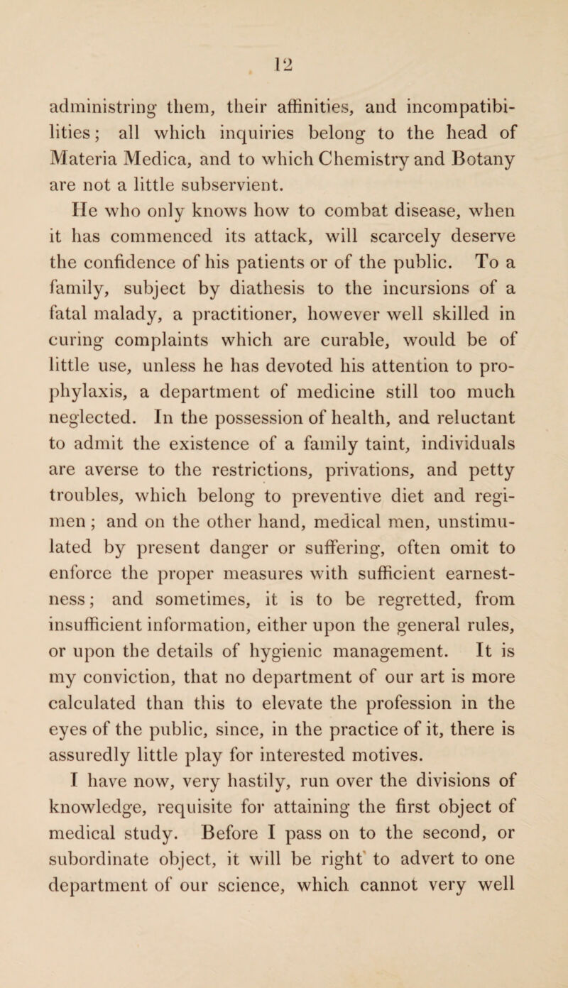 administring them, their affinities, and incompatibi¬ lities ; all which inquiries belong to the head of Materia Medica, and to which Chemistry and Botany are not a little subservient. He who only knows how to combat disease, when it has commenced its attack, will scarcely deserve the confidence of his patients or of the public. To a family, subject by diathesis to the incursions of a fatal malady, a practitioner, however well skilled in curing complaints which are curable, would be of little use, unless he has devoted his attention to pro¬ phylaxis, a department of medicine still too much neglected. In the possession of health, and reluctant to admit the existence of a family taint, individuals are averse to the restrictions, privations, and petty troubles, which belong to preventive diet and regi¬ men ; and on the other hand, medical men, unstimu¬ lated by present danger or suffering, often omit to enforce the proper measures with sufficient earnest¬ ness ; and sometimes, it is to be regretted, from insufficient information, either upon the general rules, or upon the details of hygienic management. It is my conviction, that no department of our art is more calculated than this to elevate the profession in the eyes of the public, since, in the practice of it, there is assuredly little play for interested motives. I have now, very hastily, run over the divisions of knowledge, requisite for attaining the first object of medical study. Before I pass on to the second, or subordinate object, it will be right to advert to one department of our science, which cannot very well