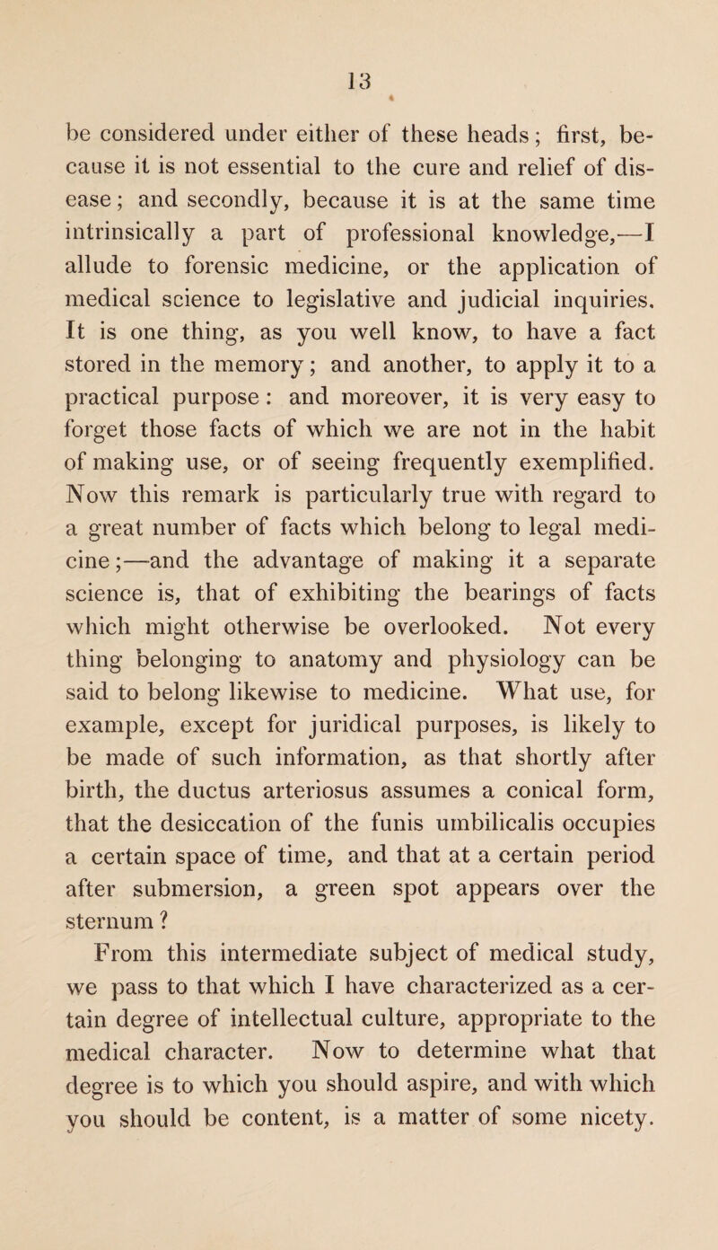 be considered under either of these heads; first, be¬ cause it is not essential to the cure and relief of dis¬ ease ; and secondly, because it is at the same time intrinsically a part of professional knowledge,—I allude to forensic medicine, or the application of medical science to legislative and judicial inquiries. It is one thing, as you well know, to have a fact stored in the memory; and another, to apply it to a practical purpose : and moreover, it is very easy to forget those facts of which we are not in the habit of making use, or of seeing frequently exemplified. Now this remark is particularly true with regard to a great number of facts which belong to legal medi¬ cine ;—and the advantage of making it a separate science is, that of exhibiting the bearings of facts which might otherwise be overlooked. Not every thing belonging to anatomy and physiology can be said to belong likewise to medicine. What use, for example, except for juridical purposes, is likely to be made of such information, as that shortly after birth, the ductus arteriosus assumes a conical form, that the desiccation of the funis umbilicalis occupies a certain space of time, and that at a certain period after submersion, a green spot appears over the sternum ? From this intermediate subject of medical study, we pass to that which I have characterized as a cer¬ tain degree of intellectual culture, appropriate to the medical character. Now to determine what that degree is to which you should aspire, and with which you should be content, is a matter of some nicety.