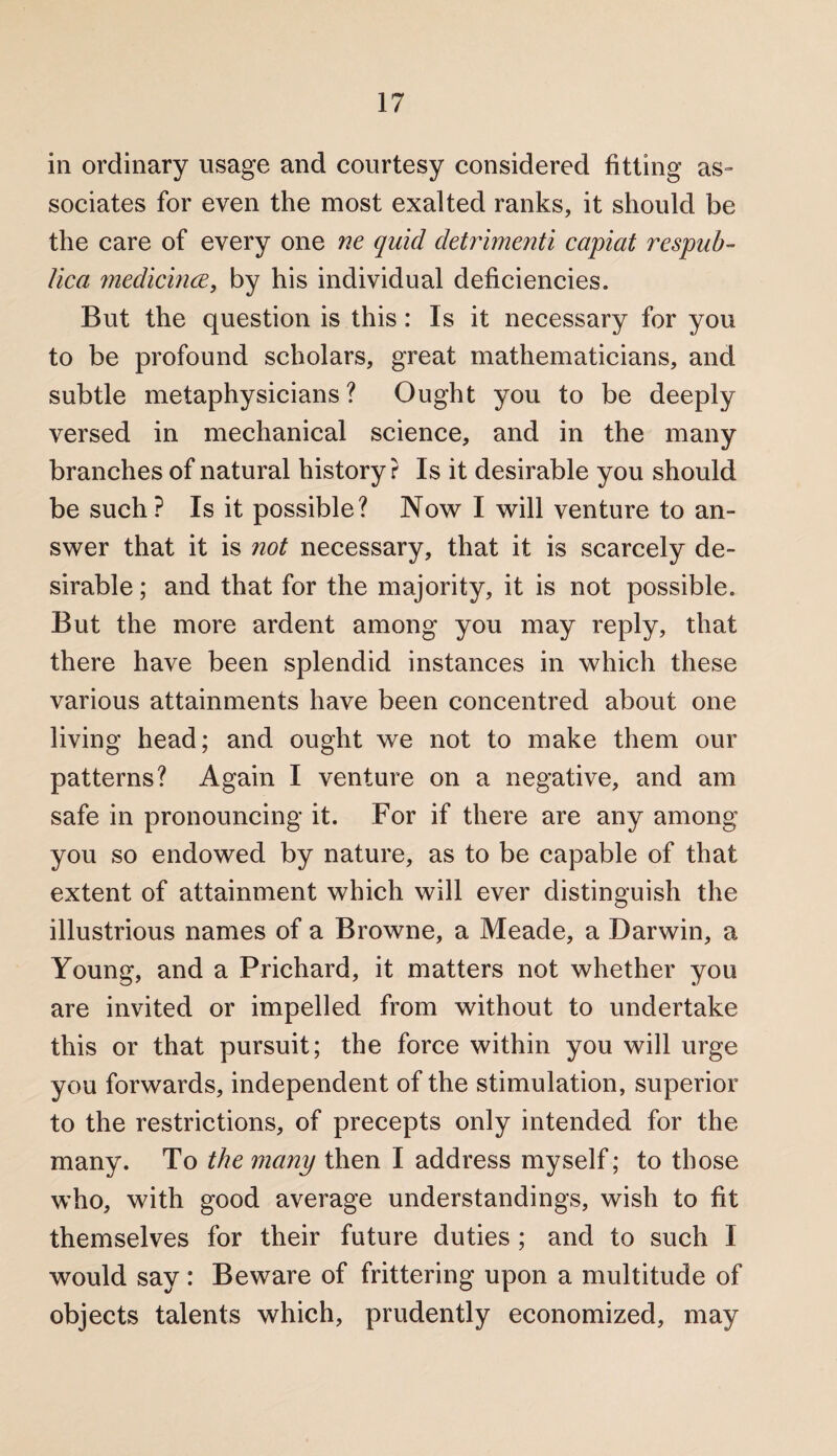 in ordinary usage and courtesy considered fitting as¬ sociates for even the most exalted ranks, it should be the care of every one ne quid detrimenti capiat respub- Uca medicince, by his individual deficiencies. But the question is this: Is it necessary for you to be profound scholars, great mathematicians, and subtle metaphysicians? Ought you to be deeply versed in mechanical science, and in the many branches of natural history? Is it desirable you should be such? Is it possible? Now I will venture to an¬ swer that it is not necessary, that it is scarcely de¬ sirable ; and that for the majority, it is not possible. But the more ardent among you may reply, that there have been splendid instances in which these various attainments have been concentred about one living head; and ought we not to make them our patterns? Again I venture on a negative, and am safe in pronouncing it. For if there are any among you so endowed by nature, as to be capable of that extent of attainment which will ever distinguish the illustrious names of a Browne, a Meade, a Darwin, a Young, and a Prichard, it matters not whether you are invited or impelled from without to undertake this or that pursuit; the force within you will urge you forwards, independent of the stimulation, superior to the restrictions, of precepts only intended for the many. To the many then I address myself; to those who, with good average understandings, wish to fit themselves for their future duties ; and to such I would say : Beware of frittering upon a multitude of objects talents which, prudently economized, may