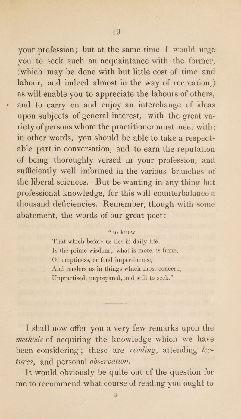 your profession; but at the same time 1 would urge you to seek such an acquaintance with the former, (which may be done with but little cost of time and labour, and indeed almost in the way of recreation,) as will enable you to appreciate the labours of others, * and to carry on and enjoy an interchange of ideas upon subjects of general interest, with the great va¬ riety of persons whom the practitioner must meet with; in other words, you should be able to take a respect¬ able part in conversation, and to earn the reputation of being thoroughly versed in your profession, and sufficiently well informed in the various branches of the liberal sciences. But be wanting in any thing but professional knowledge, for this will counterbalance a thousand deficiencies. Remember, though with some abatement, the words of our great poet:— “ to know That which before us lies in daily life, Is the prime wisdom; what is more, is fume. Or emptiness, or fond impertinence. And renders us in things which most concern. Unpractised, unprepared, and still to seek.” I shall now offer you a very few remarks upon the methods of acquiring the knowledge which we have been considering; these are reading, attending lec¬ tures, and personal observation. It would obviously be quite out of the question for me to recommend what course of reading you ought to B