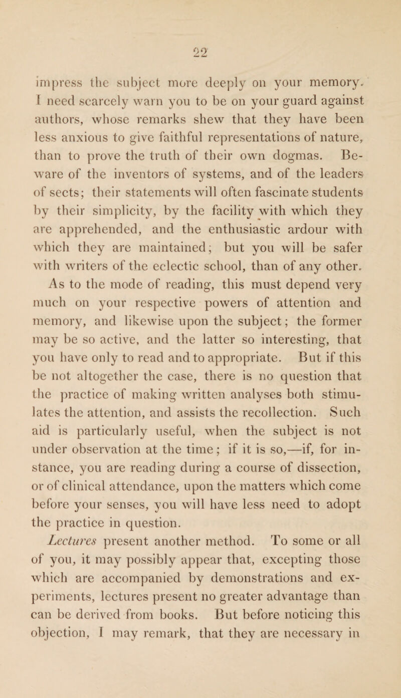 impress the subject more deeply on your memory. I need scarcely warn you to be on your guard against authors, whose remarks shew that they have been less anxious to give faithful representations of nature, than to prove the truth of their own dogmas. Be¬ ware of the inventors of systems, and of the leaders of sects; their statements will often fascinate students by their simplicity, by the facility with which they are apprehended, and the enthusiastic ardour with which they are maintained; but you will be safer with writers of the eclectic school, than of any other. As to the mode of reading, this must depend very much on your respective powers of attention and memory, and likewise upon the subject; the former may be so active, and the latter so interesting, that you have only to read and to appropriate. But if this be not altogether the case, there is no question that the practice of making written analyses both stimu¬ lates the attention, and assists the recollection. Such aid is particularly useful, when the subject is not under observation at the time; if it is so,—if, for in¬ stance, you are reading during a course of dissection, or of clinical attendance, upon the matters which come before your senses, you will have less need to adopt the practice in question. Lectures present another method. To some or all of you, it may possibly appear that, excepting those which are accompanied by demonstrations and ex¬ periments, lectures present no greater advantage than can be derived from books. But before noticing this objection, I may remark, that they are necessary in