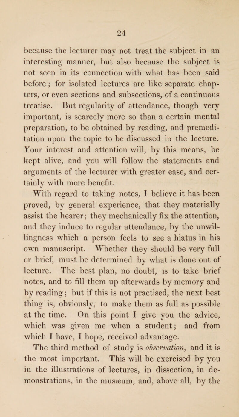 because the lecturer may not treat the subject in an interesting manner, but also because the subject is not seen in its connection with what has been said before ; for isolated lectures are like separate chap¬ ters, or even sections and subsections, of a continuous treatise. But regularity of attendance, though very important, is scarcely more so than a certain mental preparation, to be obtained by reading, and premedi¬ tation upon the topic to be discussed in the lecture. Your interest and attention will, by this means, be kept alive, and you will follow the statements and arguments of the lecturer with greater ease, and cer¬ tainly with more benefit. With regard to taking notes, I believe it has been proved, by general experience, that they materially assist the hearer; they mechanically fix the attention, and they induce to regular attendance, by the unwil¬ lingness which a person feels to see a hiatus in his own manuscript. Whether they should be very full or brief, must be determined by what is done out of lecture. The best plan, no doubt, is to take brief notes, and to fill them up afterwards by memory and by reading; but if this is not practised, the next best thing is, obviously, to make them as full as possible at the time. On this point I give you the advice, which was given me when a student; and from which I have, I hope, received advantage. The third method of study is observation, and it is the most important. This will be exercised by you in the illustrations of lectures, in dissection, in de¬ monstrations, in the musseum, and, above all, by the
