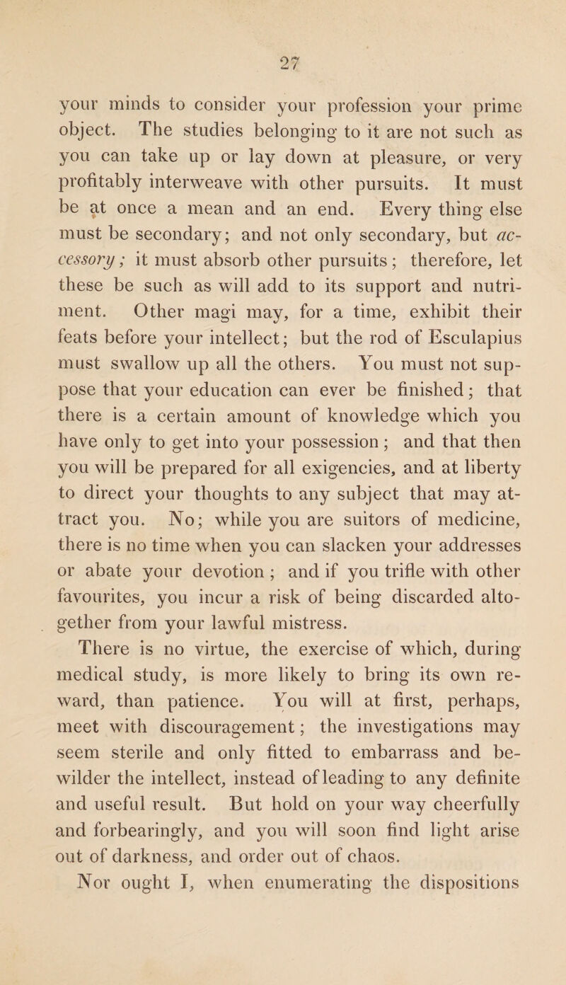 your minds to consider your profession your prime object. The studies belonging to it are not such as you can take up or lay down at pleasure, or very profitably interweave with other pursuits. It must be at once a mean and an end. Every thing else must be secondary; and not only secondary, but ac¬ cessory; it must absorb other pursuits; therefore, let these be such as will add to its support and nutri¬ ment. Other magi may, for a time, exhibit their feats before your intellect; but the rod of Esculapius must swallow up all the others. You must not sup¬ pose that your education can ever be finished; that there is a certain amount of knowledge which you have only to get into your possession; and that then you will be prepared for all exigencies, and at liberty to direct your thoughts to any subject that may at¬ tract you. No; while you are suitors of medicine, there is no time when you can slacken your addresses or abate your devotion ; and if you trifle with other favourites, you incur a risk of being discarded alto¬ gether from your lawful mistress. There is no virtue, the exercise of which, during medical study, is more likely to bring its own re¬ ward, than patience. You will at first, perhaps, meet with discouragement; the investigations may seem sterile and only fitted to embarrass and be¬ wilder the intellect, instead of leading to any definite and useful result. But hold on your way cheerfully and forbearingly, and you will soon find light arise out of darkness, and order out of chaos. Nor ought I, when enumerating the dispositions