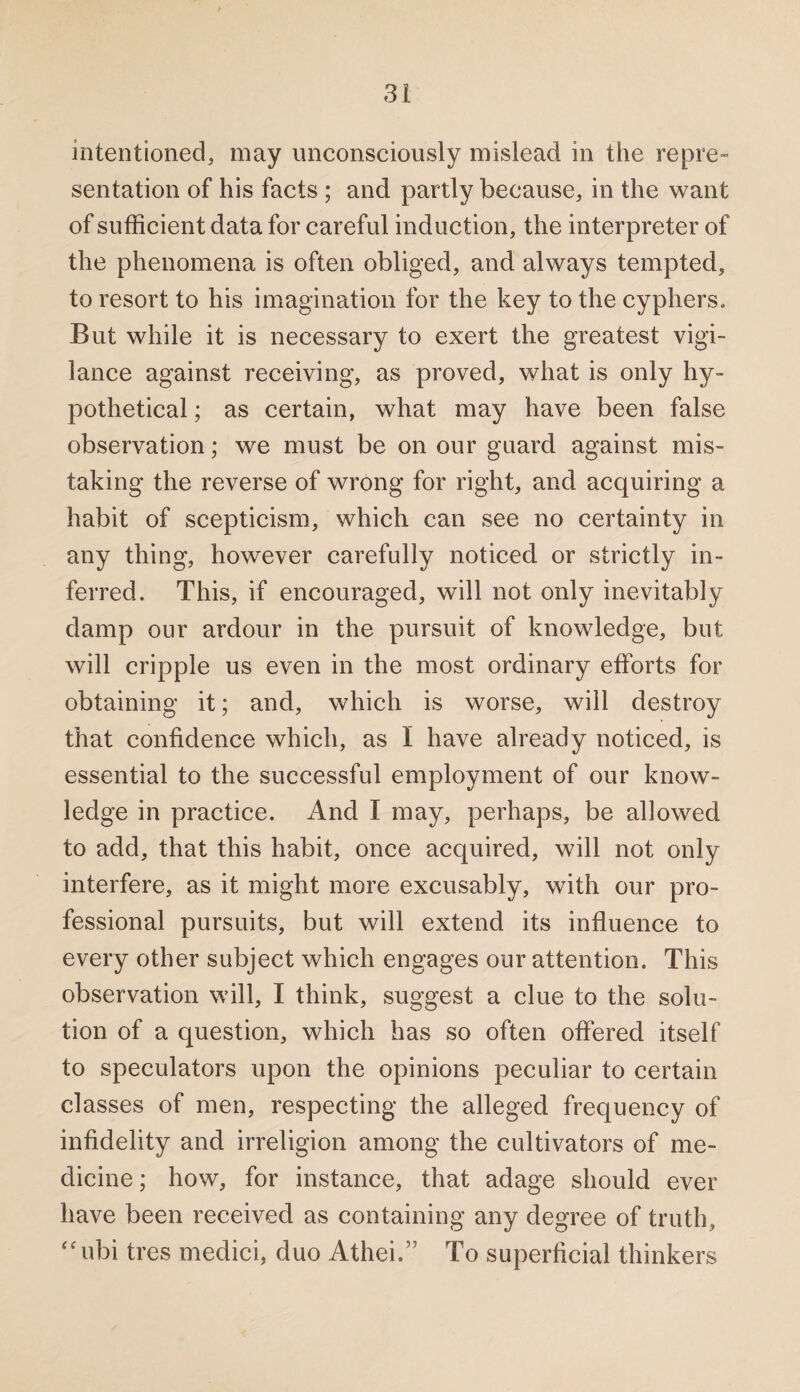 intentioned, may unconsciously mislead in the repre¬ sentation of his facts ; and partly because, in the want of sufficient data for careful induction, the interpreter of the phenomena is often obliged, and always tempted, to resort to his imagination for the key to the cyphers. But while it is necessary to exert the greatest vigi¬ lance against receiving, as proved, what is only hy¬ pothetical ; as certain, what may have been false observation; we must be on our guard against mis¬ taking the reverse of wrong for right, and acquiring a habit of scepticism, which can see no certainty in any thing, however carefully noticed or strictly in¬ ferred. This, if encouraged, will not only inevitably damp our ardour in the pursuit of knowledge, but will cripple us even in the most ordinary efforts for obtaining it; and, which is worse, will destroy that confidence which, as I have already noticed, is essential to the successful employment of our know¬ ledge in practice. And I may, perhaps, be allowed to add, that this habit, once acquired, will not only interfere, as it might more excusably, with our pro¬ fessional pursuits, but will extend its influence to every other subject which engages our attention. This observation will, I think, suggest a clue to the solu¬ tion of a question, which has so often offered itself to speculators upon the opinions peculiar to certain classes of men, respecting the alleged frequency of infidelity and irreligion among the cultivators of me¬ dicine ; how, for instance, that adage should ever have been received as containing any degree of truth, “ubi tres medici, duo Athei.” To superficial thinkers